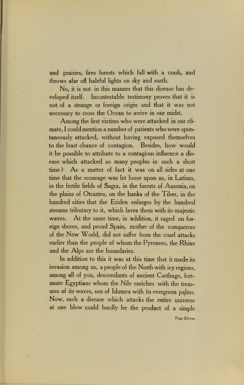 and prairies, fires forests which fall with a crash, and throws afar off baleful lights on sky and earth. No, it is not in this manner that this disease has de- veloped itself. Incontestable testimony proves that it is not of a strange or foreign origin and that it was not necessary to cross the Ocean to arrive in our midst. Among the first victims who were attacked in our cli- mate, I could mention a number of patients who were spon- taneously attacked, without having exposed themselves to the least chance of contagion. Besides, how would it be possible to attribute to a contagious influence a dis- ease which attacked so many peoples in such a short time? As a matter of fact it was on all sides at one time that the scourage was let loose upon us, in Latium, in the fertile fields of Sagra, in the forests of Ausonia, on the plains of Otrantes, on the banks of the Tiber, in the hundred cities that the Eriden enlarges by the hundred streams tributary to it, which laves them with its majestic waves. At the same time, in addition, it raged on for- eign shores, and proud Spain, mother of the conquerors of the New World, did not suffer from the cruel attacks earlier than the people of whom the Pyrenees, the Rhine and the Alps are the boundaries. In addition to this it was at this time that it made its invasion among us, a people of the North with icy regions, among all of you, descendants of ancient Carthage, fort- unate Egyptians whom the Nile enriches with the treas- ures of its waves, son of Idumea with its evergreen pa^lms. Now, such a disease which attacks the entire universe at one blow could hardly be the product of a simple Page Eleven