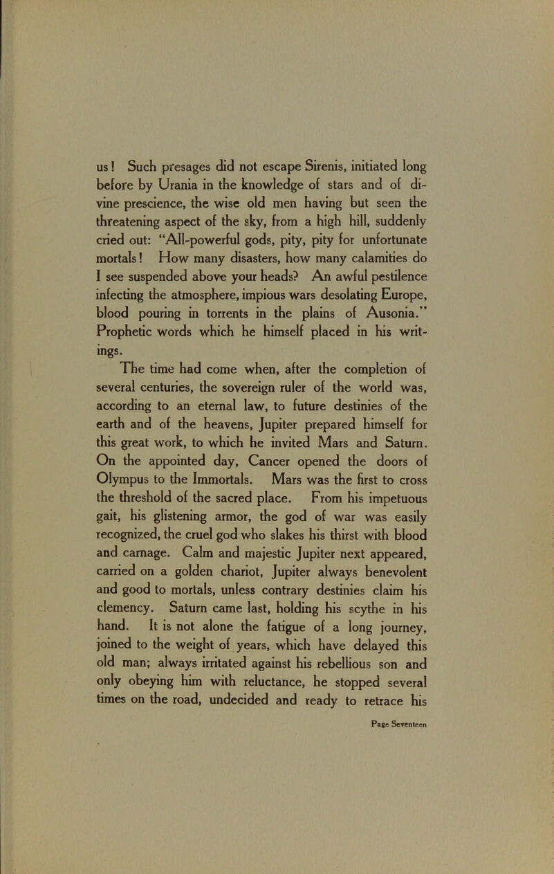 US! Such presages did not escape Sirenis, initiated long before by Urania in the knowledge of stars and of di- vine prescience, the wise old men having but seen the threatening aspect of the sky, from a high hill, suddenly cried out: “All-powerful gods, pity, pity for unfortunate mortals! How many disasters, how many calamities do I see suspended above your heads? An awful pestilence infecting the atmosphere, impious wars desolating Europe, blood pouring in torrents in the plains of Ausonia.” Prophetic words which he himself placed in his writ- ings. The time had come when, after the completion of several centuries, the sovereign ruler of the world was, according to an eternal law, to future destinies of the earth and of the heavens, Jupiter prepared himself for this great work, to which he invited Mars and Saturn. On the appointed day. Cancer opened the doors of Olympus to the Immortals. Mars was the first to cross the threshold of the sacred place. From his impetuous gait, his glistening armor, the god of war was easily recognized, the cruel god who slakes his thirst with blood and carnage. Calm and majestic Jupiter next appeared, carried on a golden chariot, Jupiter always benevolent and good to mortals, unless contrary destinies claim his clemency, Saturn came last, holding his scythe in his hand. It is not alone the fatigue of a long journey, joined to the weight of years, which have delayed this old man; always irritated against his rebellious son and only obeying him with reluctance, he stopped several times on the road, undecided and ready to retrace his