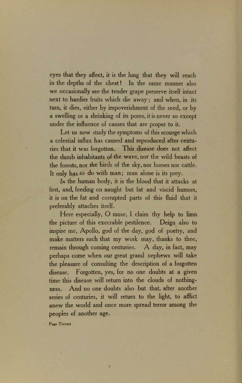 eyes that they affect, it is the lung that they will reach in the depths of the chest! In the same manner also we occasionally see the tender grape preserve itself intact next to hardier fruits which die away; and when, in its turn, it dies, either by impoverishment of the seed, or by a swelling or a shrinking of its pores, it is never so except under the influence of causes that are proper to it. Let us now study the symptoms of this scourge which a celestial influx has caused and reproduced after centu- ries that it was forgotton. This disease does not affect the dumb inhabitants of the wave, nor the wild beasts of the forests, nor the birds of the sky, nor horses nor cattle. It only has to do with man; man alone is its prey. In the human body, it is the blood that it attacks at first, and, feeding on naught but fat and viscid humors, it is on the fat and corrupted parts of this fluid that it preferably attaches itself. Here especially, O muse, I claim thy help to limn the picture of this execrable pestilence. Deign also to inspire me, Apollo, god of the day, god of poetry, and make matters such that my work may, thanks to thee, remain through coming centuries. A day, in fact, may perhaps come when our great grand nephews will take the pleasure of consulting the description of a forgotten disease. Forgotten, yes, for no one doubts at a given time this disease will return into the clouds of nothing- ness. And no one doubts also but that, after another series of centuries, it will return to the light, to afflict anew the world and once more spread terror among the peoples of another age.
