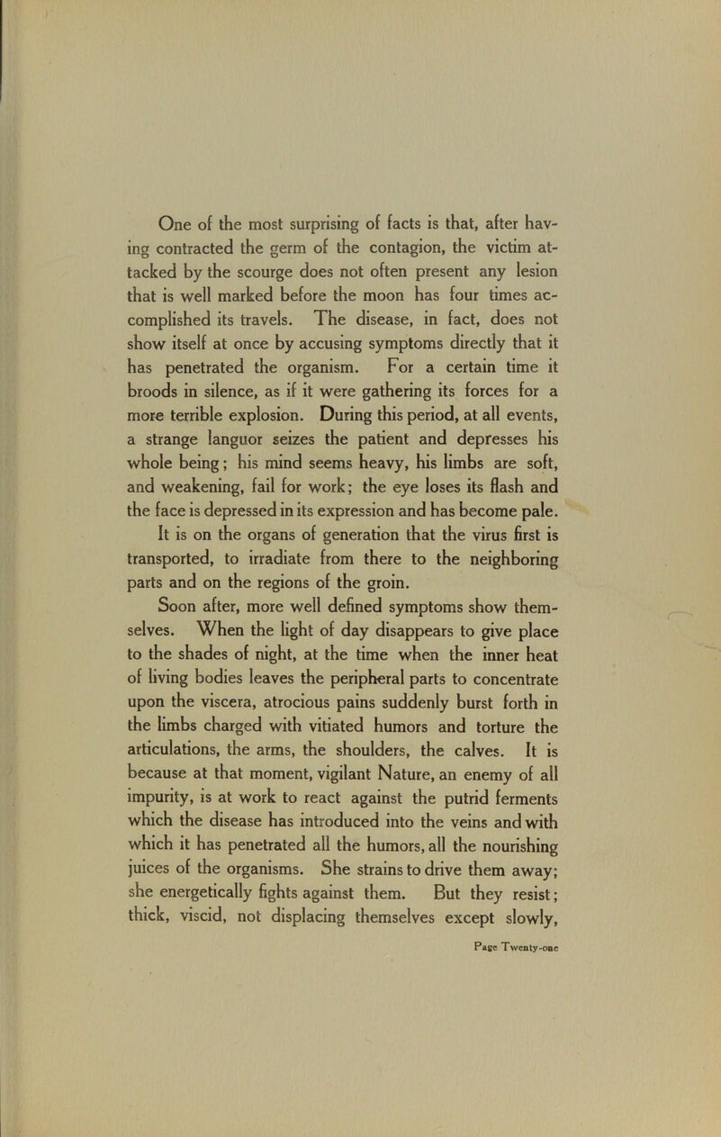 One of the most surprising of facts is that, after hav- ing contracted the germ of the contagion, the victim at- tacked by the scourge does not often present any lesion that is well marked before the moon has four times ac- complished its travels. The disease, in fact, does not show itself at once by accusing symptoms directly that it has penetrated the organism. For a certain time it broods in silence, as if it were gathering its forces for a more terrible explosion. During this period, at all events, a strange languor seizes the patient and depresses his whole being; his mind seems heavy, his limbs are soft, and weakening, fail for work; the eye loses its flash and the face is depressed in its expression and has become pale. It is on the organs of generation that the virus first is transported, to irradiate from there to the neighboring parts and on the regions of the groin. Soon after, more well defined symptoms show them- selves. When the light of day disappears to give place to the shades of night, at the time when the inner heat of living bodies leaves the peripheral parts to concentrate upon the viscera, atrocious pains suddenly burst forth in the limbs charged with vitiated humors and torture the articulations, the arms, the shoulders, the calves. It is because at that moment, vigilant Nature, an enemy of all impurity, is at work to react against the putrid ferments which the disease has introduced into the veins and with which it has penetrated all the humors, all the nourishing juices of the organisms. She strains to drive them away; she energetically fights against them. But they resist; thick, viscid, not displacing themselves except slowly.