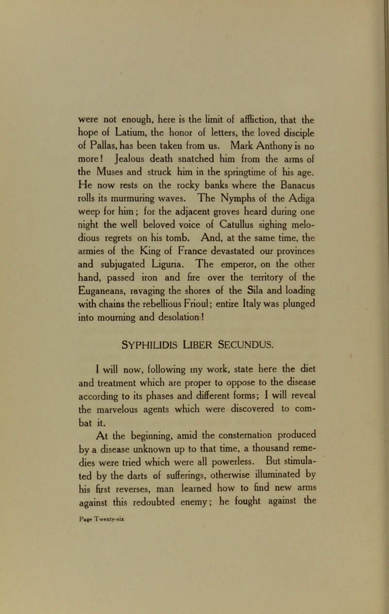 were not enough, here is the limit of affliction, that the hope of Latium, the honor of letters, the loved disciple of Pallas, has been taken from us. Mark Anthony is no more! Jealous death snatched him from the arms of the Muses and struck him in the springtime of his age. He now rests on the rocky banks where the Banacus rolls its murmuring waves. The Nymphs of the Adiga weep for him; for the adjacent groves heard during one night the well beloved voice of Catullus sighing melo- dious regrets on his tomb. And, at the same time, the armies of the King of France devastated our provinces and subjugated Liguria. The emperor, on the other hand, passed iron and fire over the territory of the Euganeans, ravaging the shores of the Sila and loading with chains the rebellious Frioul; entire Italy was plunged into mourning and desolation ! Syphilidis Liber Secundus. I will now, following my work, state here the diet and treatment which are proper to oppose to the disease according to its phases and different forms; I will reveal the marvelous agents which were discovered to com- bat it. At the beginning, amid the consternation produced by a disease unknown up to that time, a thousand reme- dies were tried which were all powerless. But stimula- ted by the darts of sufferings, otherwise illuminated by his first reverses, man learned how to find new arms against this redoubted enemy; he fought against the