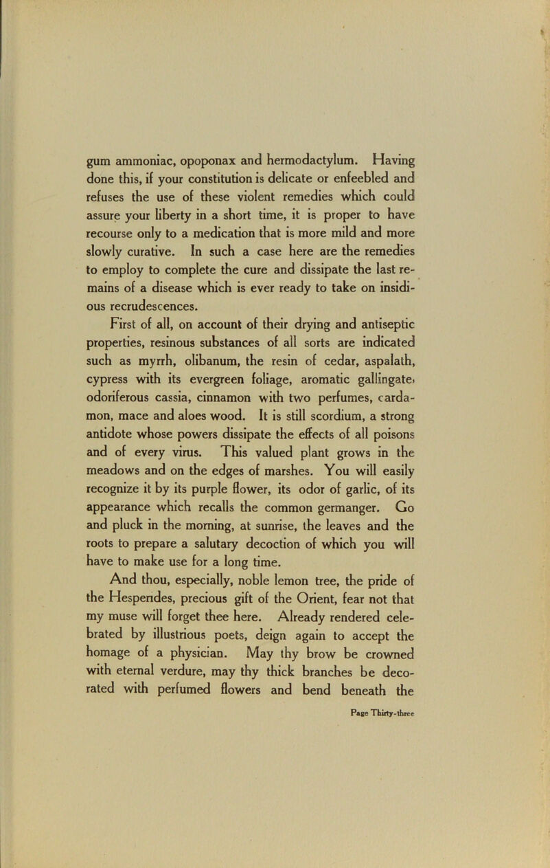 gum ammoniac, opoponax and hermodactylum. Having done this, if your constitution is delicate or enfeebled and refuses the use of these violent remedies which could assure your liberty in a short time, it is proper to have recourse only to a medication that is more mild and more slowly curative. In such a case here are the remedies to employ to complete the cure and dissipate the last re- mains of a disease which is ever ready to take on insidi- ous recrudescences. First of all, on account of their drying and antiseptic properties, resinous substances of all sorts are indicated such as myrrh, olibanum, the resin of cedar, aspalath, cypress with its evergreen foliage, aromatic gallingatei odoriferous cassia, cinnamon with two perfumes, carda- mon, mace and aloes wood. It is still scordium, a strong antidote whose powers dissipate the effects of all poisons and of every virus. This valued plant grows in the meadows and on the edges of marshes. You will easily recognize it by its purple flower, its odor of garlic, of its appearance which recalls the common germanger. Go and pluck in the morning, at sunrise, the leaves and the roots to prepare a salutary decoction of which you will have to make use for a long time. And thou, especially, noble lemon tree, the pride of the Hespendes, precious gift of the Orient, fear not that my muse will forget thee here. Already rendered cele- brated by illustrious poets, deign again to accept the homage of a physician. May thy brow be crowned with eternal verdure, may thy thick branches be deco- rated with perfumed flowers and bend beneath the Page Tbiity-three