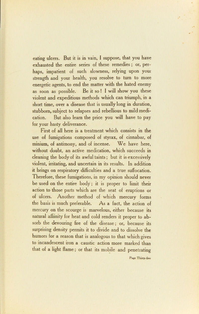 eating ulcers. But it is in vain, I suppose, that you have exhausted the entire series of these remedies; or, per- haps, impatient of such slowness, relying upon your strength and your health, you resolve to turn to more energetic agents, to end the matter with the hated enemy as soon as possible. Be it so! I will show you these violent and expeditious methods which can triumph, in a short time, over a disease that is usually long in duration, stubborn, subject to relapses and rebellious to mild medi- cation. But also learn the price you will have to pay for your hasty deliverance. First of all here is a treatment which consists in the use of fumigations composed of styrax, of cinnabar, of minium, of antimony, and of incense. We have here, without doubt, an active medication, which succeeds in cleaning the body of its awful taints; but it is excessively \iolent, irritating, and uncertain in its results. In addition it brings on respiratory difficulties and a true suffocation. Therefore, these fumigations, in my opinion should never be used on the entire body; it is proper to limit their action to those parts which are the seat of eruptions or of ulcers. Another method of which mercury forms the basis is much preferable. As a fact, the action of mercury on the scourge is marvelous, either because its natural affiinity for heat and cold renders it proper to ab- sorb the devouring fire of the disease; or, because its surprising density permits it to divide and to dissolve the humors for a reason that is analogous to that which gives to incandescent iron a caustic action more marked than that of a light flame; or that its mobile and penetrating