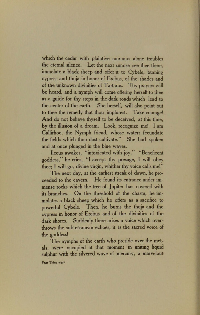 which the cedar with plaintive murmurs alone troubles the eternal silence. Let the next sunrise see thee there, immolate a black sheep and offer it to Cybele, burning cypress and thuja in honor of Erebus, of the shades and of the unknown divinities of Tartarus. Thy prayers will be heard, and a nymph will come offering herself to thee as a guide for thy steps in the dark roads which lead to the center of the earth. She herself, will also point out to thee the remedy that thou implorest. Take courage! And do not believe thyself to be deceived, at this time, by the illusion of a dream. Look, recognize me! I am Callirhoe, the Nymph friend, whose waters fecundate the fields which thou dost cultivate.” She had spoken and at once plunged in the blue waves. Ilceus awakes, “intoxicated with joy.” “Beneficent goddess,” he cries, “1 accept thy presage, I will obey thee; I will go, divine virgin, whither thy voice calls me!” The next day, at the earliest streak of dawn, he pro- ceeded to the cavern. He found its entrance under im- mense rocks which the tree of Jupiter has covered with its branches. On the threshold of the chasm, he im- molates a black sheep which he offers as a sacrifice to powerful Cybele. Then, he burns the thuja and the cypress in honor of Erebus and of the divinities of the dark shores. Suddenly there arises a voice which over- throws the subterranean echoes; it is the sacred voice of the goddess! The nymphs of the earth who preside over the met- als, were occupied at that moment in uniting liquid sulphur with the silvered wave of mercury, a marvelous
