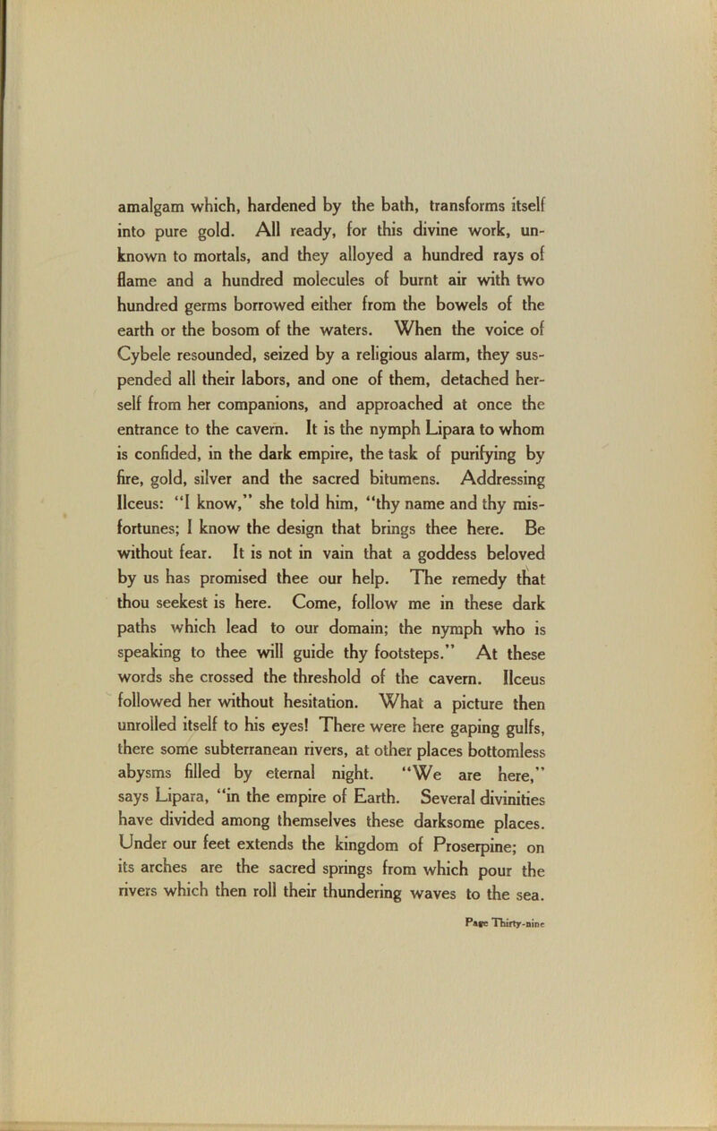 amalgam which, hardened by the bath, transforms itself into pure gold. All ready, for this divine work, un- known to mortals, and they alloyed a hundred rays of flame and a hundred molecules of burnt air with two hundred germs borrowed either from the bowels of the earth or the bosom of the waters. When the voice of Cybele resounded, seized by a religious alarm, they sus- pended all their labors, and one of them, detached her- self from her companions, and approached at once the entrance to the cavern. It is the nymph Lipara to whom is confided, in the dark empire, the task of purifying by fire, gold, silver and the sacred bitumens. Addressing Ilceus: “I know,” she told him, “thy name and thy mis- fortunes; I know the design that brings thee here. Be without fear. It is not in vain that a goddess beloved by us has promised thee our help. The remedy that thou seekest is here. Come, follow me in these dark paths which lead to our domain; the nymph who is speaking to thee will guide thy footsteps.” At these words she crossed the threshold of the cavern. Ilceus followed her without hesitation. What a picture then unrolled itself to his eyes! There were here gaping gulfs, there some subterranean rivers, at other places bottomless abysms filled by eternal night. “We are here,” says Lipara, “in the empire of Earth. Several divinities have divided among themselves these darksome places. Under our feet extends the kingdom of Proserpine; on its arches are the sacred springs from which pour the rivers which then roll their thundering waves to the sea.