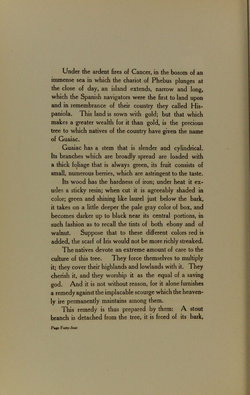 Under the ardent fires of Cancer, in the bosom of an immense sea in which the chariot of Phebus plunges at the close of day, an island extends, narrow and long, which the Spanish navigators were the first to land upon and in remembrance of their country they called His- paniola. This land is sown with gold; but that which makes a greater wealth for it than gold, is the precious tree to which natives of the country have given the name of Guaiac. Guaiac has a stem that is slender and cylindrical. Its branches which are broadly spread are loaded with a thick foliage that is always green, its fruit consists of small, numerous berries, which are astringent to the taste. Its wood has the hardness of iron; under heat it ex- udes a sticky resin; when cut it is agreeably shaded in color; green and shining like laurel just below the bark, it takes on a little deeper the pale gray color of box, and becomes darker up to black near its central portions, in such fashion as to recall the tints of both ebony and of walnut. Suppose that to these different colors red is added, the scarf of Iris would not be more richly streaked. The natives devote an extreme amount of care to the culture of this tree. They force themselves to multiply it; they cover their highlands and lowlands with it. They cherish it, and they worship it as the equal of a saving god. And it is not without reason, for it alone furnishes a remedy against the implacable scourge which the heaven- ly ire permemently maintains among them. This remedy is thus prepared by them: A stout branch is detached from the tree, it is freed of its bark.