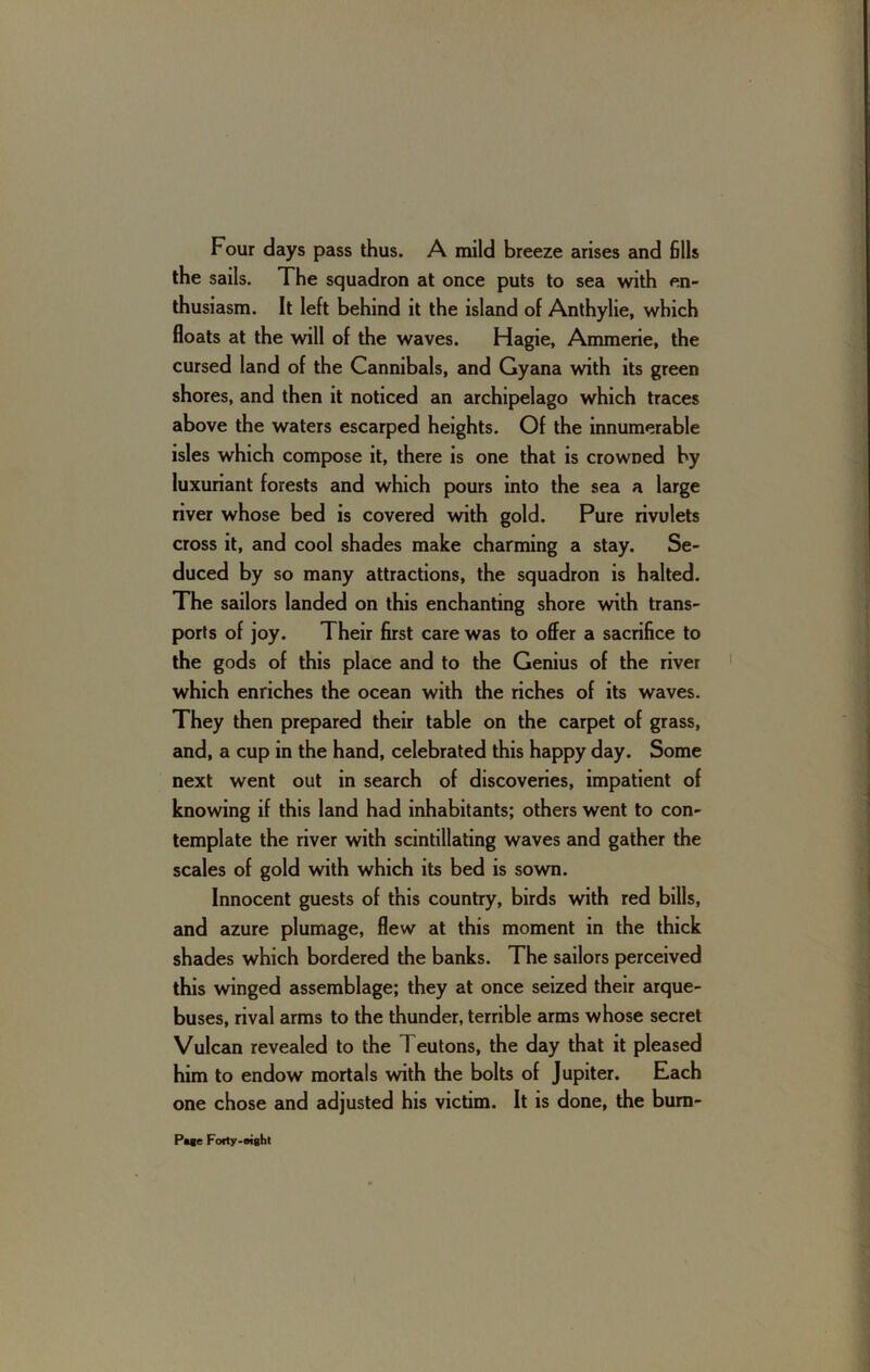 Four days pass thus. A mild breeze arises and 611s the sails. The squadron at once puts to sea with en- thusiasm. It left behind it the island of Anthylie, which floats at the will of the waves. Hagie, Ammerie, the cursed land of the Cannibals, and Gyana with its green shores, and then it noticed an archipelago which traces above the waters escarped heights. Of the innumerable isles which compose it, there is one that is crowned by luxuriant forests and which pours into the sea a large river whose bed is covered with gold. Pure rivulets cross it, and cool shades make charming a stay. Se- duced by so many attractions, the squadron is halted. The sailors landed on this enchanting shore with trans- ports of joy. Their first care was to offer a sacriBce to the gods of this place and to the Genius of the rivet which enriches the ocean with the riches of its waves. They then prepared their table on the carpet of grass, and, a cup in the hand, celebrated this happy day. Some next went out in search of discoveries, impatient of knowing if this land had inhabitants; others went to con- template the river with scintillating waves and gather the scales of gold with which its bed is sown. Innocent guests of this country, birds with red bills, and azure plumage, flew at this moment in the thick shades which bordered the banks. The sailors perceived this winged assemblage; they at once seized their arque- buses, rival arms to the thunder, terrible arms whose secret Vulcan revealed to the Teutons, the day that it pleased him to endow mortals with the bolts of Jupiter. Each one chose and adjusted his victim. It is done, the bum-