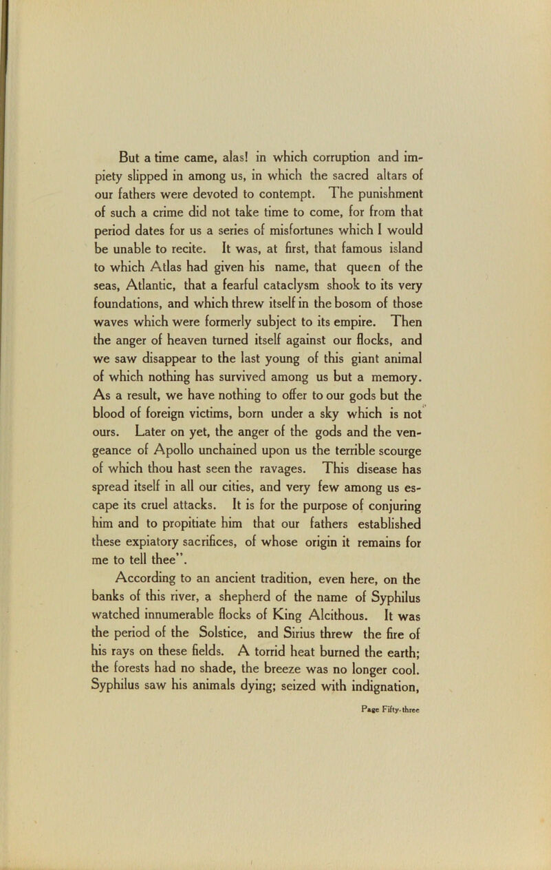 But a time came, alas! in which corruption and im- piety slipped in among us, in which the sacred altars of our fathers were devoted to contempt. The punishment of such a crime did not take time to come, for from that period dates for us a series of misfortunes which I would be unable to recite. It was, at first, that famous island to which Atlas had given his name, that queen of the seas, Atlantic, that a fearful cataclysm shook to its very foundations, and which threw itself in the bosom of those waves which were formerly subject to its empire. Then the anger of heaven turned itself against our flocks, and we saw disappear to the last young of this giant animal of which nothing has survived among us but a memory. As a result, we have nothing to offer to our gods but the blood of foreign victims, born under a sky which is not ours. Later on yet, the anger of the gods and the ven- geance of Apollo unchained upon us the terrible scourge of which thou hast seen the ravages. This disease has spread itself in all our cities, and very few among us es- cape its cruel attacks. It is for the purpose of conjuring him and to propitiate him that our fathers established these expiatory sacrifices, of whose origin it remains for me to tell thee”. According to an ancient tradition, even here, on the banks of this river, a shepherd of the name of Syphilus watched innumerable flocks of King Alcithous. It was the period of the Solstice, and Sirius threw the fire of his rays on these fields. A torrid heat burned the earth; the forests had no shade, the breeze was no longer cool. Syphilus saw his animals dying; seized with indignation, / Page Fifty- three