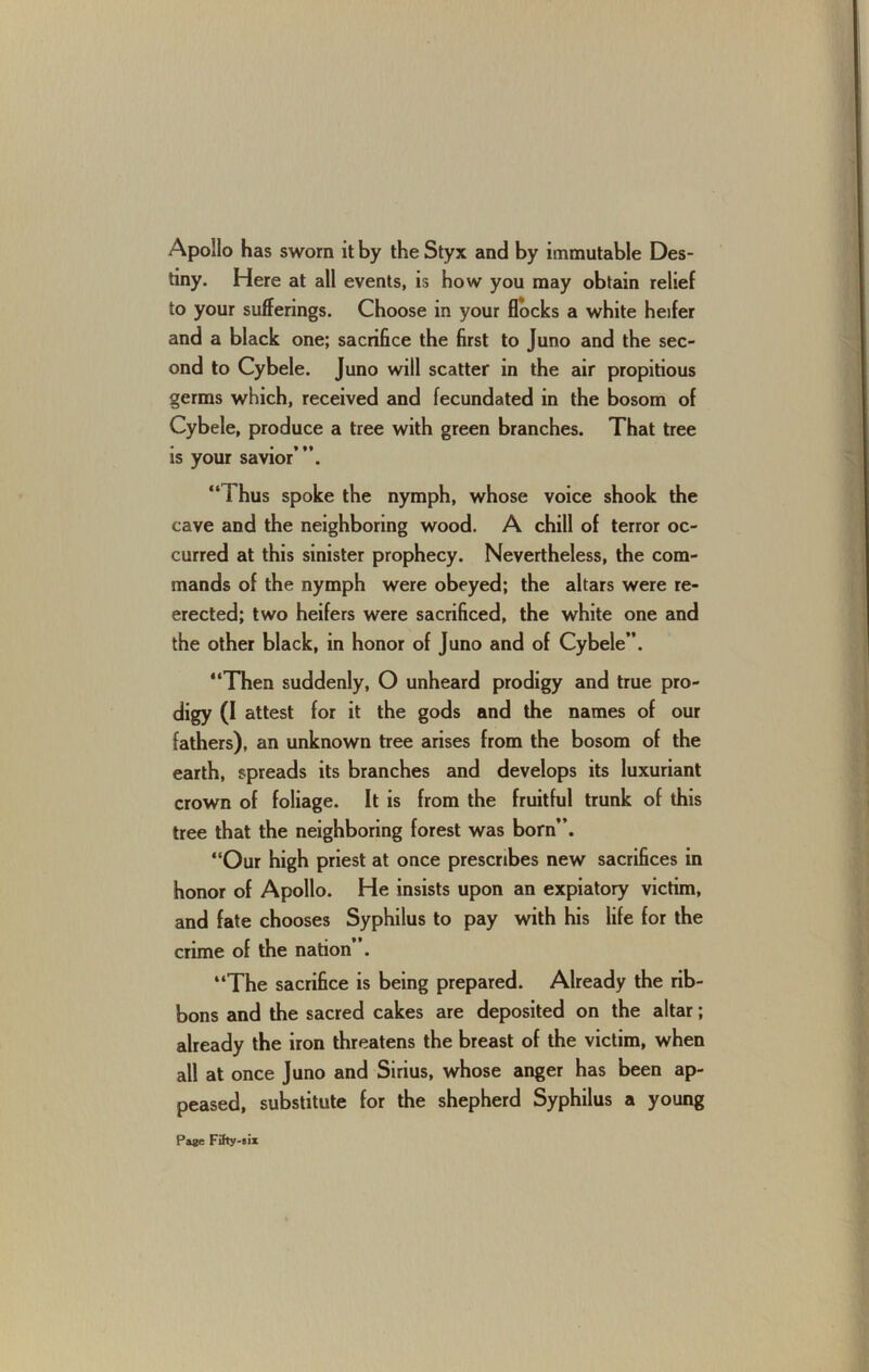 Apollo has sworn it by the Styx and by immutable Des- tiny. Here at all events, is how you may obtain relief to your sufferings. Choose in your flocks a white heifer and a black one; sacrifice the first to Juno and the sec- ond to Cybele. Juno will scatter in the air propitious germs which, received and fecundated in the bosom of Cybele, produce a tree with green branches. That tree is your savior’”. “Thus spoke the nymph, whose voice shook the cave and the neighboring wood. A chill of terror oc- curred at this sinister prophecy. Nevertheless, the com- mands of the nymph were obeyed; the altars were re- erected; two heifers were sacrificed, the white one and the other black, in honor of Juno and of Cybele”. “Then suddenly, O unheard prodigy and true pro- digy (I attest for it the gods and the names of our fathers), an unknown tree arises from the bosom of the earth, spreads its branches and develops its luxuriant crown of foliage. It is from the fruitful trunk of this tree that the neighboring forest was born”. “Our high priest at once prescribes new sacrifices in honor of Apollo. He insists upon an expiatory victim, and fate chooses Syphilus to pay with his life for the crime of the nation . “The sacrifice is being prepared. Already the rib- bons and the sacred cakes are deposited on the altar; already the iron threatens the breast of the victim, when all at once Juno and Sirius, whose anger has been ap- peased, substitute for the shepherd Syphilus a young Pa«c Fihy-Bix