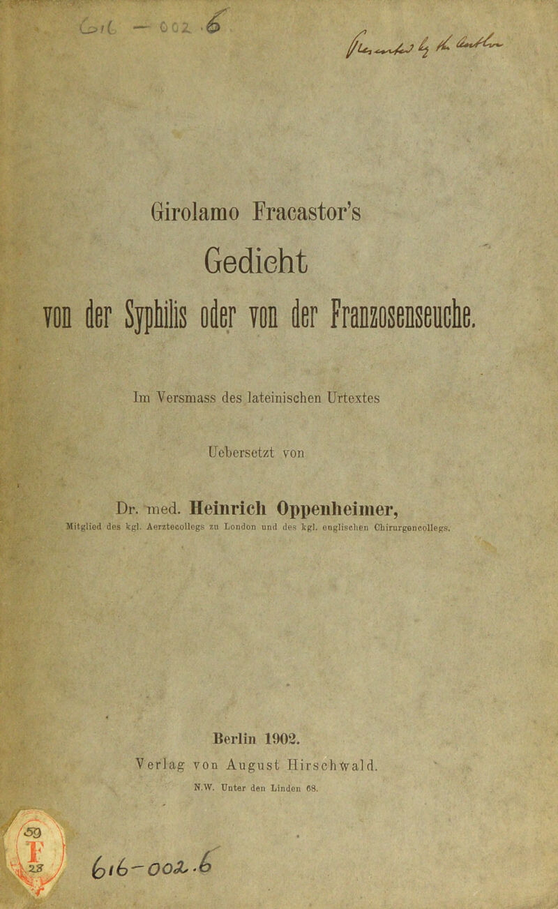 Girolamo Fracastor’s Gedieht von der Sjphilis oder von der Franzosenseuche. Im Versmass des lateinischen Urtextes Uebersetzt von Dr. rned. Heinrich Oppeiilieinier, Mitglied des Icgl. Aerzteoollegs zu London und des kgl. englischen Chirurgencollegs. Berlin 1902. Verlag von August Hirschtvald. NAV. Unter den Linden flS.