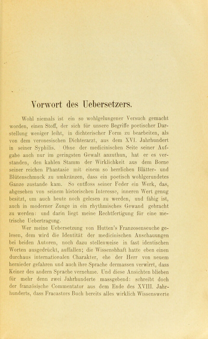 Vorwort des Uebersetzers. Wohl niemals ist ein so wohlgelungener Versuch gemacht worden, einen Stoff, der sich für unsere Begriffe poetischer Dar- stellung weniger leiht, in dichterischer Form zu bearbeiten, als von dem veronesischen Dichterarzt, aus dem XVI. Jahrhundert in seiner Syphilis. Ohne der medicinischen Seite seiner Auf- gabe auch nur im geringsten Gewalt anzuthun, hat er es ver- standen, den kahlen Stamm der Wirklichkeit aus dem Borne seiner reichen Phantasie mit einem so herrlichen Blätter- und Blütenschmuck zu umkränzen, dass ein poetisch wohlgerundetes Ganze zustande kam. So entfloss seiner Feder ein Werk, das, abgesehen von seinem historischen Interesse, inneren Wert genug besitzt, um auch heute noch gelesen zu werden, und fähig ist, auch in moderner Zunge in ein rhythmisches Gewand gebracht zu werden; und darin liegt meine Rechtfertigung für eine me- trische Uebertragung. AVer meine Uebersetzung von Hutten’s Franzosenseuche ge- lesen, dem wird die Identität der medicinischen Anschauungen bei beiden Autoren, noch dazu stellenweise in fast identischen Worten ausgedrückt, auffallcn; die Wissenshhaft hatte eben einen durchaus internationalen Charakter, ehe der Herr von neuem hernieder gefahren und auch ihre Sprache dermassen verwirrt, dass Keiner des andern Sprache vernehme. Und diese Ansichten blieben für mehr denn zwei Jahrhunderte massgebend: schreibt doch der französische Commentator aus dem Ende des XVIII. Jahr- hunderts, dass Fracastors Buch bereits alles wirklich AVissenswerte