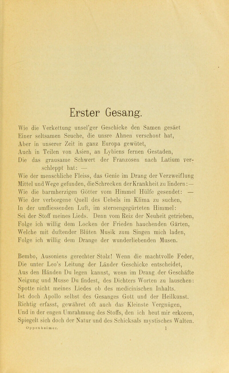 Erster Gesang. Wie die Verkettung unsel’ger Geschicke den Samen gesäet Einer seltsamen Seuche, die unsre Ahnen verschont hat, Aber in unserer Zeit in ganz Europa gewütet, Auch in Teilen von Asien, an Lybiens fernen Gestaden, Die das grausame Schwert der Franzosen nach Latium ver- schleppt hat: — Wie der menschliche Fleiss, das Genie im Drang der Verzweiflung Mittel und Wege gefunden, dieSchrecken der Krankheit zu lindern : — Wie die barmherzigen Götter vom Himmel Hülfe gesendet: — Wie der verborgene Quell des Hebels im Klima zu suchen, ln der umlliessenden Luft, im sternengegürteten Himmel: Sei der Stoff meines Lieds. Denn vom Reiz der Neuheit getrieben, Folge ich willig dem Locken der Frieden hauchenden Gcärten, Welche mit duftender Blüten Musik zum Singen mich laden, Folge ich willig dem Drange der wunderliebendon Musen. Bembo, Ausoniens gerechter Stolz! AVenn die machtvolle Feder, Die unter Leo's Leitung der Länder Geschicke entscheidet, Aus den Händen Du legen kannst, wenn im Drang der Geschäfte Neigung und Müsse Du lindest, des Dichters AVorten zu lauschen: Spotte nicht meines Liedes ob des medicinischen Inhalts. Ist doch Apollo selbst des Gesanges Gott und der Heilkunst. Richtig erfasst, gewähret oft auch das Kleinste A^ergnügen, Hnd in der engen Hmrahmung des Stoffs, den ich heut mir erkoren. Spiegelt sich doch der Natur und des Schicksals mystisches Walten.