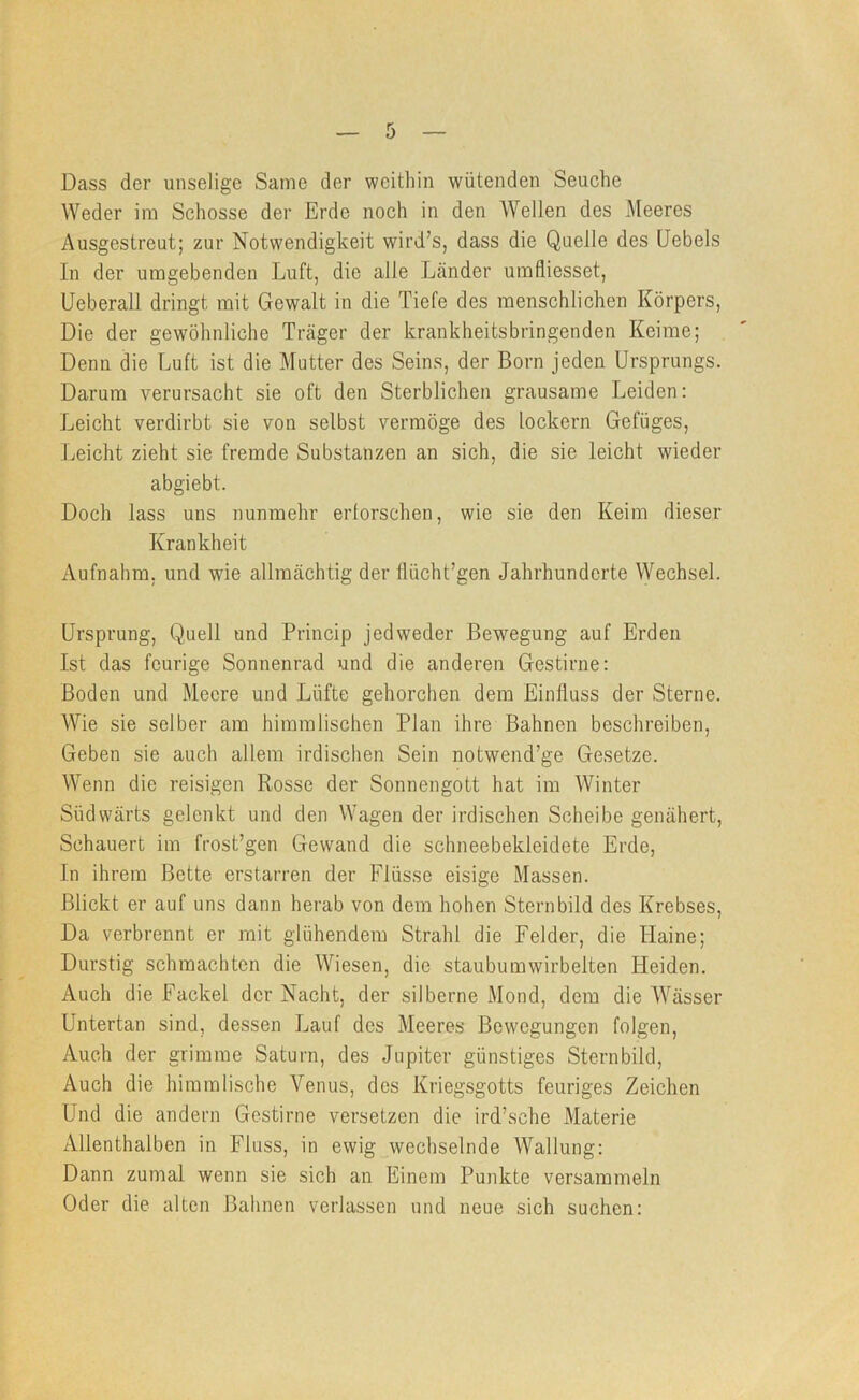 Dass der unselige Same der weithin wütenden Seuche Weder im Schosse der Erde noch in den Wellen des iMeeres Ausgestreut; zur Notwendigkeit wird’s, dass die Quelle des (Jebels In der umgebenden Luft, die alle Länder umfiiesset, Ueberall dringt mit Gewalt in die Tiefe des menschlichen Körpers, Die der gewöhnliche Träger der krankheitsbringenden Keime; Denn die Luft ist die Mutter des Seins, der Born jeden Ursprungs. Darum verursacht sie oft den Sterblichen grausame Leiden: Leicht verdirbt sie von selbst vermöge des lockern Gefüges, Leicht zieht sie fremde Substanzen an sich, die sie leicht wieder abgiebt. Doch lass uns nunmehr erforschen, wie sie den Keim dieser Krankheit Aufnahm, und wie allmächtig der flücht’gen Jahrhunderte Wechsel. Ursprung, Quell und Princip jedweder Bewegung auf Erden Ist das feurige Sonnenrad und die anderen Gestirne: Boden und Meere und Lüfte gehorchen dem Einfluss der Sterne. Wie sie selber am himmlischen Plan ihre Bahnen beschreiben, Geben sie auch allem irdischen Sein notwend’ge Gesetze. Wenn die reisigen Rosse der Sonnengott hat im Winter Südwärts gelenkt und den Wagen der irdischen Scheibe genähert. Schauert im frost’gen Gewand die schneebekleidete Erde, In ihrem Bette erstarren der Flüsse eisige Massen. Blickt er auf uns dann herab von dem hohen Sternbild des Krebses, Da verbrennt er mit glühendem Strahl die Felder, die Haine; Durstig schmachten die Wiesen, die staubumwirbelten Heiden. Auch die Fackel der Nacht, der silberne Mond, dem die W'ässer Untertan sind, dessen Lauf des Meeres Bewegungen folgen. Auch der grimme Saturn, des Jupiter günstiges Sternbild, Auch die himmlische Venus, des Kriegsgotts feuriges Zeichen Und die andern Gestirne versetzen die ird’sche Materie Allenthalben in Fluss, in ewig wechselnde Wallung: Dann zumal wenn sie sich an Einem Punkte versammeln Oder die alten Bahnen verlassen nnd neue sich suchen: