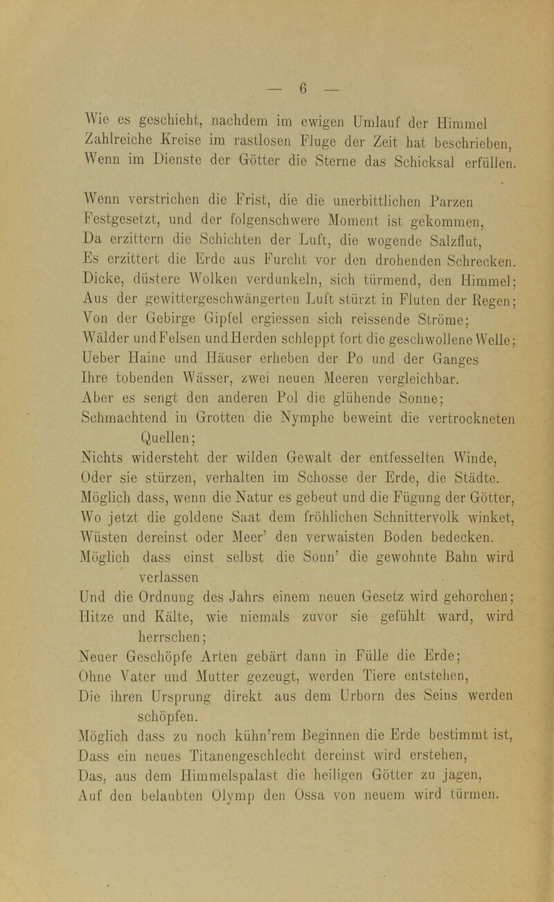 Wie es geschieht, nachdem im ewigen Umlauf der Himmel Zahlreiche Kreise im rastlosen Fluge der Zeit hat beschrieben, Wenn im Dienste der Götter die Sterne das Schicksal erfüllen. Wenn verstrichen die Frist, die die unerbittlichen Parzen Festgesetzt, und der folgenschwere Moment ist gekommen. Da erzittern die Schichten der Luft, die wogende Salzflut, Es erzittert die Erde aus Furcht vor den drohenden Schrecken. Dicke, düstere AVolken verdunkeln, sich türmend, den Himmel; Aus der gewittergeschwängerten Luft stürzt in Fluten der Regen; Von der Gebirge Gipfel ergiessen sich reissende Ströme; Wälder und Felsen und Herden schleppt fort die geschwollene Welle; Ueber Haine und Häuser erheben der Po und der Ganges Ihre tobenden Wässer, zwei neuen Meeren vergleichbar. Aber es sengt den anderen Pol die glühende Sonne; Schmachtend in Grotten die Nymphe beweint die vertrockneten Quellen; Nichts widersteht der wilden Gewalt der entfesselten Winde, Oder sie stürzen, verhalten im Schosse der Erde, die Städte. Möglich dass, wenn die Natur es gebeut und die Fügung der Götter, Wo jetzt die goldene Saat dem fröhlichen Schnittervolk winket, Wüsten dereinst oder Meer’ den verwaisten Boden bedecken. Möglich dass einst selbst die Sonn’ die gewohnte Bahn wird verlassen Und die Ordnung des Jahrs einem neuen Gesetz wird gehorchen; Hitze und Kälte, wie niemals zuvor sie gefühlt ward, wird herrschen; Neuer Geschöpfe Arten gebärt dann in Fülle die Erde; Ohne Vater und Mutter gezeugt, werden Tiere entstehen. Die ihren Ursprung direkt aus dem Urborn des Seins werden schöpfen. Möglich dass zu noch kühn’rem Beginnen die Erde bestimmt ist. Dass ein neues Titanengeschlecht dereinst wird erstehen. Das, aus dem Himmelspalast die heiligen Götter zu jagen. Auf den belaubten Olymp den Ossa von neuem wird türmen.