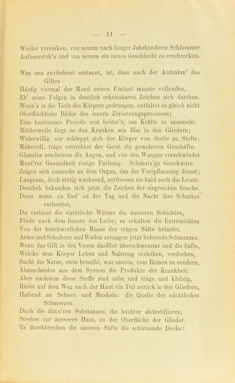 Wieder versinken, von neuem nach langer Jalirlumderte Schlummer Aufzuersteh’n und von neuem ein neues Geschlecht zu erschrecken. Was uns zuvörderst erstaunt, ist, dass nach der Aufnahm’ des Giftes Häufig viermal der Mond seinen Umlauf musste vollenden. Eh’ seine Folgen in deutlich erkennbaren Zeichen sich darthun. AVenn’s in die Tiefe des Körpers gedrungen, entfaltet es gleich nicht Oberflächliche Bilder des innern Zersetzungsprocesses; Eine bestimmte Periode erst brütet’s, um Kräfte zu sammeln. Mittlerweile liegt es den Kranken wie Blei in den Gliedern; Widerwillig nur schleppt sich der Körper von Stelle zu Stelle; Mühevoll, träge verrichtet der Geist die gewohnten Geschäfte. Glanzlos erscheinen die Augen, und von den Wangen verschwindet Munt’rer Gesundheit rosige Färbung. Schmutz’ge Geschwüre Zeigen sich nunmehr an dem Organ, das der Fortpflanzung dienet; Langsam, doch stetig wachsend, zerfressen sie bald auch die Leiste. Deutlich bekunden sich jetzt die Zeichen der siegreichen Seuche. Denn wenn zu End’ ist der Tag und die Nacht ihre Schatten verbreitet. Da verlässt die natürliche Wärme die äusseren Schichten, Flieht nach dem Innern des Leibs; es erkalten die Extremitäten Von der beschwerlichen Masse der trägen Säfte belastet. Arme und Schultern und Waden zernagen Jetzt bohrendeSchmerzen. Wenn das Gift in den Venen dasBlut überschwemmt und die Säfte, AVelche dem Körper Leben und Nahrung verleihen, verdorben. Sucht die Natur, stets bemüht, was unrein, vom Reinen zu sondern. Abzuscheiden aus dem System die Produkte der Krankheit. Aber nachdem diese Stoffe sind zähe und träge und klebrig. Bleibt auf dem Weg nach der Haut ein Teil zurück in den Gliedern, Haftend an Sehnen und Muskeln; die Quelle der nächtlichen Schmerzen. Doch die dünn’ren Substanzen, die leichter abdestillieren. Streben zur äusseren Haut, zu der Oberfläche der Glieder. Es durchbrechen die saueren Säfte die schützende Decke: