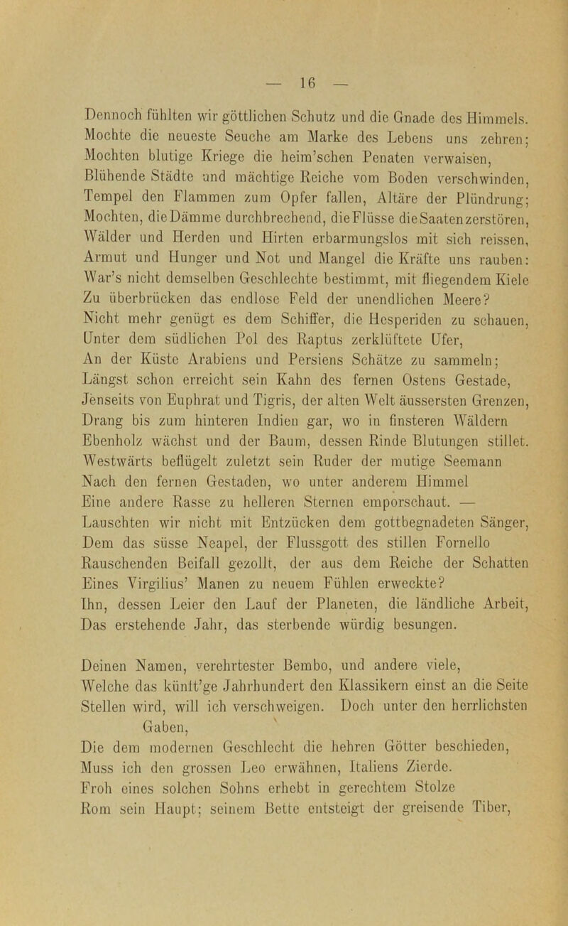 Dennoch fühlten wir göttlichen Schutz und die Gnade des Himmels. Mochte die neueste Seuche am Marke des Lebens uns zehren; Mochten blutige Kriege die heim’schen Penaten verwaisen, Blühende Städte und mächtige Reiche vom Boden verschwinden, Tempel den Flammen zum Opfer fallen, Altäre der Plündrung; Mochten, dieDämme durchbrechend, dieFlüsse die Saaten zerstören, Wälder und Herden und Hirten erbarmungslos mit sich reissen, Armut und Hunger und Not und Mangel die Kräfte uns rauben: War’s nicht demselben Geschlechte bestimmt, mit fliegendem Kiele Zu überbrücken das endlose Feld der unendlichen Meere? Nicht mehr genügt es dem Schiffer, die Hesperiden zu schauen. Unter dem südlichen Pol des Raptus zerklüftete Ufer, An der Küste Arabiens und Persiens Schätze zu sammeln; Längst schon erreicht sein Kahn des fernen Ostens Gestade, Jenseits von Euphrat und Tigris, der alten Welt äussersten Grenzen, Drang bis zum hinteren Indien gar, wo in finsteren Wäldern Ebenholz wächst und der Baum, dessen Rinde Blutungen stillet. Westwärts beflügelt zuletzt sein Ruder der mutige Seemann Nach den fernen Gestaden, wo unter anderem Himmel Eine andere Rasse zu helleren Sternen emporschaut. — Lauschten wir nicht mit Entzücken dem gottbegnadeten Sänger, Dem das süsse Neapel, der Flussgott des stillen Fornello Rauschenden Beifall gezollt, der aus dem Reiche der Schatten Eines Virgilius’ Manen zu neuem Fühlen erweckte? Ihn, dessen Leier den Lauf der Planeten, die ländliche Arbeit, Das erstehende Jahr, das sterbende würdig besungen. Deinen Namen, verehrtester Bembo, und andere viele, Welche das künlt’ge Jahrhundert den Klassikern einst an die Seite Stellen wird, will ich verschweigen. Doch unter den herrlichsten Gaben, Die dem modernen Geschlecht die hehren Götter beschieden. Muss ich den grossen J^eo erwähnen, Italiens Zierde. Froh eines solchen Sohns erhobt in gerechtem Stolze Rom sein Haupt; seinem Bette entsteigt der greisonde Tiber,