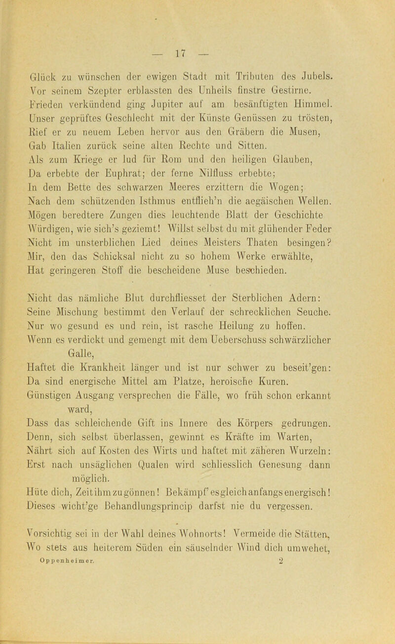 GJück zu wünschen der ewigen Stadt mit Tributen des Jubels. Vor seinem Szepter erblassten des Unheils finstre Gestirne. Frieden verkündend ging Jupiter auf am besänftigten Himmel. Unser geprüftes Geschlecht mit der Künste Genüssen zu trösten, Rief er zu neuem Leben hervor aus den Gräbern die Musen, Gab Italien zurück seine alten Rechte und Sitten. Als zum Kriege er lud für Rom und den heiligen Glauben, Da erbebte der Euphrat; der ferne Nilfiuss erbebte; ln dem Bette des schwarzen Meeres erzittern die Wogen; Nach dem schützenden Isthmus entflieh’n die aegäischen Wellen. Mögen beredtere Zungen dies leuchtende Blatt der Geschichte Würdigen, wie sich’s geziemt! Willst selbst du mit glühender Feder Nicht im unsterblichen Lied deines Meisters Thaten besingen? Mir, den das Schicksal nicht zu so hohem Werke erwählte. Hat geringeren Stoff die bescheidene Muse bes'chieden. Nicht das nämliche Blut durchfliesset der Sterblichen Adern: Seine Mischung bestimmt den Verlauf der schrecklichen Seuche. Nur wo gesund es und rein, ist rasche Heilung zu hoffen. AVenn es verdickt und gemengt mit dem Ueberschuss schwärzlicher Galle, • I Haftet die Krankheit länger und ist nur schwer zu beseit’gen: Da sind energische Mittel am Platze, heroische Kuren. Günstigen Ausgang versprechen die Fälle, wo früh schon erkannt ward. Dass das schleichende Gift ins Innere des Körpers gedrungen. Denn, sich selbst überlassen, gewinnt es Kräfte im Warten, Nährt sich auf Kosten des Wirts und haftet mit zäheren Wurzeln: Erst nach unsäglichen Qualen wird schliesslich Genesung dann möglich. Hüte dich, Zeitihmzugönnen! Bekämpf esgleich anfangs energisch! Dieses wicht’ge Behandlungsprincip darfst nie du vergessen. Vorsichtig sei in der Wahl deines Wohnorts! Vermeide die Stätten., Wo stets aus heiterem Süden ein säuselnder AVind dich umwehet, Oppenheimer. 2