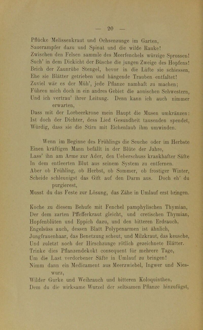 Pflücke ]\Ielisseiikraut und Ochsenzunge im Garten, Sauerampfer dazu und Spinat und die wilde Rauke! Zwischen den Felsen sammle des Meerfenchels würzige Sprossen! Such’ in dem Dickicht der Büsche die jungen Zweige des Hopfens! Brich der Zaunrübe Stengel, bevor in die Lüfte sie schiessen. Ehe sie Blätter getrieben und hängende Trauben entfaltet! Zuviel war es der Müh’, jede Pflanze namhaft zu machen; Führen mich doch in ein andres Gebiet die aonischen Schwestern, Und ich vertrau’ ihrer Leitung, Denn kann ich auch nimmer erwarten. Dass mit der Lorbeerkrone mein Haupt die Musen umkränzen: Ist doch der Dichter, dess Lied Gesundheit tausenden spendet. Würdig, dass sie die Stirn mit Eichenlaub ihm umwinden. Wenn im Beginne des Frühlings die Seuche oder im Herbste Einen kräftigen Mann befällt in der Blüte der Jahre, Lass’ ihn am Arme zur Ader, den Ueberschuss krankhafter Säfte In dem entleerten Blut aus seinem System zu entfernen. Aber ob Frühling, ob Herbst, ob Sommer, ob frostiger Winter, Scheide schleunigst das Gift auf den Darm aus. Doch elF du purgierest. Musst du das Feste zur Lösung, das Zähe in Umlauf erst bringen. Koche zu diesem Behufe mit Fenchel pamphylischen Thymian, Der dem zarten Pflfeflferkraut gleicht, und cretischen Thymian, Hopfenblüten und Eppich dazu, und den bitteren Erdrauch, Engelsüss auch, dessen Blatt Polypenarmen ist ähnlich, Jungfrauenhaar, das Benetzung scheut, und Milzkraut, das keusche. Und zuletzt noch der Hirschzunge rötlich gezeichnete Blätter, Trinke dies Pflanzendekokt consequent für mehrere Tage, Um die Last verdorbener Säfte in Umlauf zu bringen! Nimm dann ein Medicament aus Meerzwiebel, Ingwer und Nies- wurz, Wilder Gurke und Weihrauch und bitteren Koloqninthen, Dem du die wirksame Wurzel der seltsamen Pflanze hinzufügst.