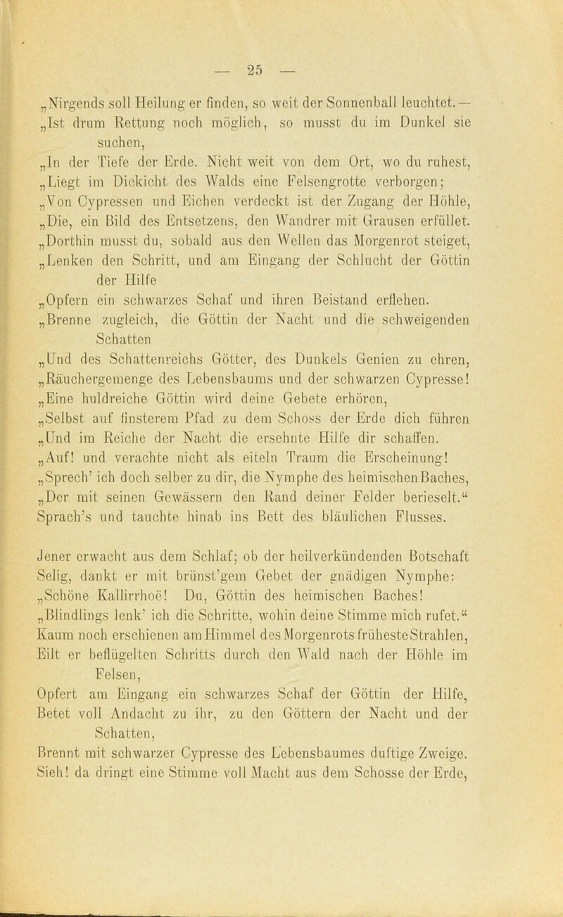 „Nirgends soll Heilung er finden, so weit der Sonnenball leuchtet.— „Ist drum Rettung noch möglich, so musst du im Dunkel sie suchen, „ln der Tiefe der Erde. Nicht weit von dem Ort, wo du ruhest, „Liegt im Dickicht des Walds eine Felsengrotte verborgen; „Von Cypressen und Eichen verdeckt ist der Zugang der Höhle, „Die, ein Bild des Entsetzens, den Wandrer mit Grausen erfüllet. „Dorthin musst du, sobald aus den AVellen das Morgenrot steiget, „Lenken den Schritt, und am Eingang der Schlucht der Göttin der LIilfe „Opfern ein schwarzes Schaf und ihren Beistand erflehen. „Brenne zugleich, die Göttin der Nacht und die schweigenden Schatten „Und des Schattenreichs Götter, des Dunkels Genien zu ehren, „Rcäuchergemenge des Lebensbaums und der schwarzen Cypresse! „Eine huldreiche Göttin wird deine Gebete erhören, „Selbst auf finsterem Pfad zu dem Schoss der Erde dich führen „Und im Reiche der Nacht die ersehnte Hilfe dir schaffen. „Auf! und verachte nicht als eiteln Traum die Erscheinung! „Sprech’ ich doch selber zu dir, die Nymphe des heimischen Baches, „Der mit seinen Gewässern den Rand deiner Felder berieselt.“ Sprach’s und tauchte hinab ins Bett des bläulichen Flusses. Jener erwacht aus dem Schlaf; ob der heilverkündenden Botschaft Selig, dankt er mit brünst’gem Gebet der gnädigen Nymphe: „Schöne Kallirrhoe! Du, Göttin des heimischen Baches! „Blindlings lenk’ ich die Schritte, wohin deine Stimme mich rufet.“ Kaum noch erschienen amHimmel des Morgenrots frühesteStrahlen, Eilt er beflügelten Schritts durch den AVald nach der Höhle im Felsen, Opfert am Eingang ein schwarzes Schaf der Göttin der Hilfe, Betet voll Andacht zu ihr, zu den Göttern der Nacht und der Schatten, Brennt mit schwarzer Cypresse des Lebensbaumes duftige Zweige. Sieh! da dringt eine Stimme voll Macht aus dem Schosse der Erde,