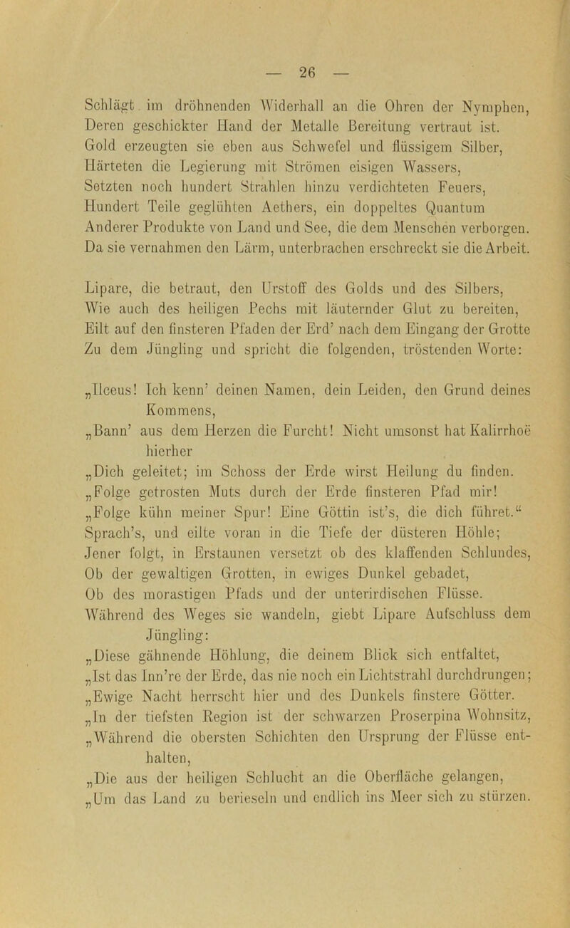 Schlägt. im dröhnenden Widerhall an die Ohren der Nymphen, Deren geschickter Hand der Metalle Bereitung vertraut ist. Gold erzeugten sie eben aus Schwefel und flüssigem Silber, Härteten die Legierung mit Strömen eisigen Wassers, Setzten noch hundert Strahlen hinzu verdichteten Feuers, Hundert Teile geglühten Aethers, ein doppeltes Quantum Anderer Produkte von Land und See, die dem Menschen verborgen. Da sie vernahmen den Lärm, unterbrachen erschreckt sie die Arbeit. Lipare, die betraut, den UrstolT des Golds und des Silbers, Wie auch des heiligen Pechs mit läuternder Glut zu bereiten. Eilt auf den finsteren Pfaden der Erd’ nach dem Eingang der Grotte Zu dem Jüngling und spricht die folgenden, tröstenden Worte: „llceus! Ich kenn’ deinen Namen, dein Leiden, den Grund deines Korn mens, „Bann’ aus dem Herzen die Furcht! Nicht umsonst hat Kalirrhoe hierher „Dich geleitet; im Schoss der Erde wirst Heilung du finden. „Folge getrosten Muts durch der Erde finsteren Pfad mir! „Folge kühn meiner Spur! Eine Göttin ist’s, die dich führet.“ Sprach’s, und eilte voran in die Tiefe der düsteren Höhle; Jener folgt, in Erstaunen versetzt ob des klaffenden Schlundes, Ob der gewaltigen Grotten, in ewiges Dunkel gebadet. Ob des morastigen Pfads und der unterirdischen Flüsse. Während des AVeges sie wandeln, giebt Lipare Aufschluss dem Jüngling: „Diese gähnende Höhlung, die deinem Blick sich entfaltet, „Ist das Inn’re der Erde, das nie noch ein Lichtstrahl durchdrungen; „Ewige Nacht herrscht hier und des Dunkels finstere Götter, „ln der tiefsten Region ist der schwarzen Proserpina AA’ohnsitz, „AVährend die obersten Schichten den Ursprung der Flüsse ent- halten, „Die aus der heiligen Schlucht an die Oberfläche gelangen, „Um das Land zu berieseln und endlich ins Meer sich zu stürzen.