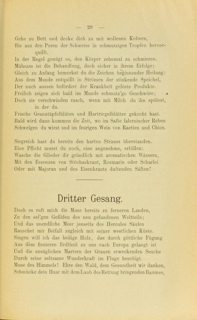 Gehe zu Bett und decke dich zu mit wollenen Koltern, Bis aus den Poren der Schweiss in schmutzigen Tropfen hervor- quillt. ln der Regel genügt es, den Körper zehnmal zu schmieren. Mühsam ist die Behandlung, doch sicher in ihrem Erfolge; Gleich zu Anfang bemerkst du die Zeichen b^innender Heilung: Aus dem Munde entquillt in Strömen der stinkende Speichel, Der nach aussen befördert der Krankheit gelöste Produkte. Freilich zeigen sich bald im Munde schmutz’gc Geschwüre; * Doch sie verschwinden rasch, wenn mit Milch du ihn spülest, in der du Frische Granatäpfelblüten und Hartriegelblätter gekocht hast. Bald wird dann kommen die Zeit, wo im Safte falernischer Reben Schwelgen du wirst und im feurigen Wein von Raetien und Chios. Siegreich hast du bereits den harten Strauss überstanden. Eine Pflicht musst du noch, eine angenehme, erfüllen: AVasche die Glieder dir gründlich mit aromatischen Wässern, Mit den Essenzen von Stöchaskraut, Rosmarin oder Scharlei Oder mit Majoran und dos Eisenkrauts duftenden Säften! Dritter Gesang. Doch es ruft mich die Muse bereits zu ferneren Landen, Zu den sel’gen Gefilden des neu gefundenen AVeltteils; Und das unendliche Meer jenseits des Hercules Säulen Rauschet mir Beifall zugleich mit seiner westlichen Küste. Singen will ich das heilige Holz, das durch göttliche Fügung- Aus dem finsteren Erdtheil zu uns nach Europa gelangt ist Und die unsäglichen Martern der Grauen erweckenden Seuche Durch seine seltsame Wunderkraft im Fluge beseitigt. Muse des Himmels! Ehre den AVald, dem Gesundheit wir danken. Schmücke dein Haar mit demLaub des Rettung bringenden Baumes,