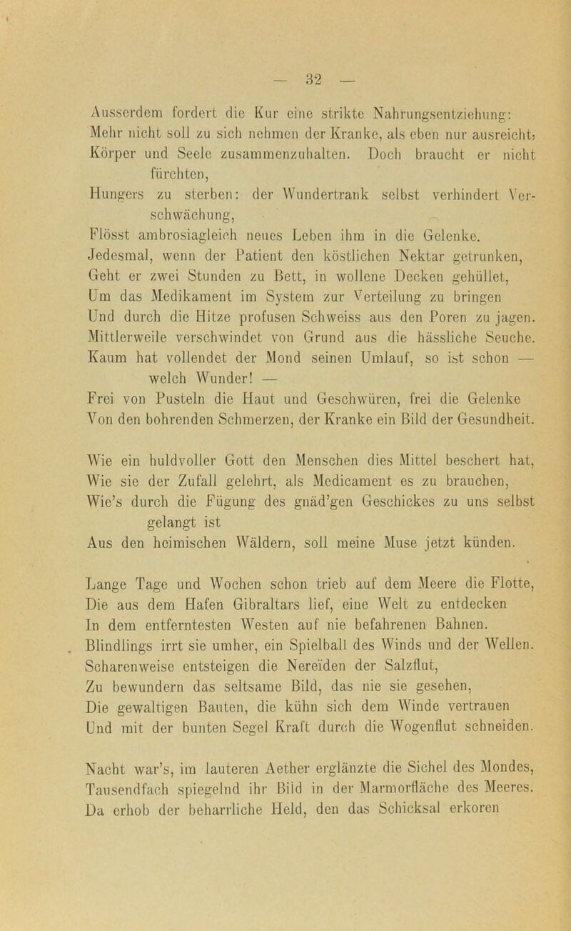 Ausserdem fordert die Kur eine strikte Nahrungsentziehung: Mehr nicht soll zu sich nehmen der Kranke, als eben nur ausreicht? Körper und Seele zusammenzuhalten. Doch braucht er nicht fürchten, Hungers zu sterben: der VVundertrank selbst verhindert Ver- schwächung, Flösst ambrosiagleich neues Leben ihm in die Gelenke. Jedesmal, wenn der Patient den köstlichen Nektar getrunken. Geht er zwei Stunden zu Bett, in wollene Decken gehüllet. Um das Medikament im System zur Verteilung zu bringen Und durch die Hitze profusen Schweiss aus den Poren zu jagen. Mittlerweile verschwindet von Grund aus die hässliche Seuche. Kaum hat vollendet der Mond seinen Umlauf, so ist schon — welch Wunder! — Frei von Pusteln die Plaut und Geschwüren, frei die Gelenke Von den bohrenden Schmerzen, der Kranke ein Bild der Gesundheit. Wie ein huldvoller Gott den Menschen dies Mittel beschert hat. Wie sie der Zufall gelehrt, als Medicament es zu brauchen, Wie’s durch die P^ügung des gnäd’gen Geschickes zu uns selbst gelangt ist Aus den heimischen Wäldern, soll meine Muse jetzt künden. Lange Tage und Wochen schon trieb auf dem Meere die Flotte, Die aus dem Hafen Gibraltars lief, eine Welt zu entdecken In dem entferntesten Westen auf nie befahrenen Bahnen. Blindlings irrt sie umher, ein Spielball des Winds und der Wellen. Scharenweise entsteigen die Nereiden der Salzflut, Zu bewundern das seltsame Bild, das nie sie gesehen. Die gewaltigen Bauten, die kühn sich dem Winde vertrauen Und mit der bunten Segel Kraft durch die Wogenflut schneiden. Nacht war’s, im lauteren Aether erglänzte die Sichel des Mondes, Tausendfach spiegelnd ihr Bild in der Marmorfläche des Meeres. Da erhob der beharrliche Held, den das Schicksal erkoren