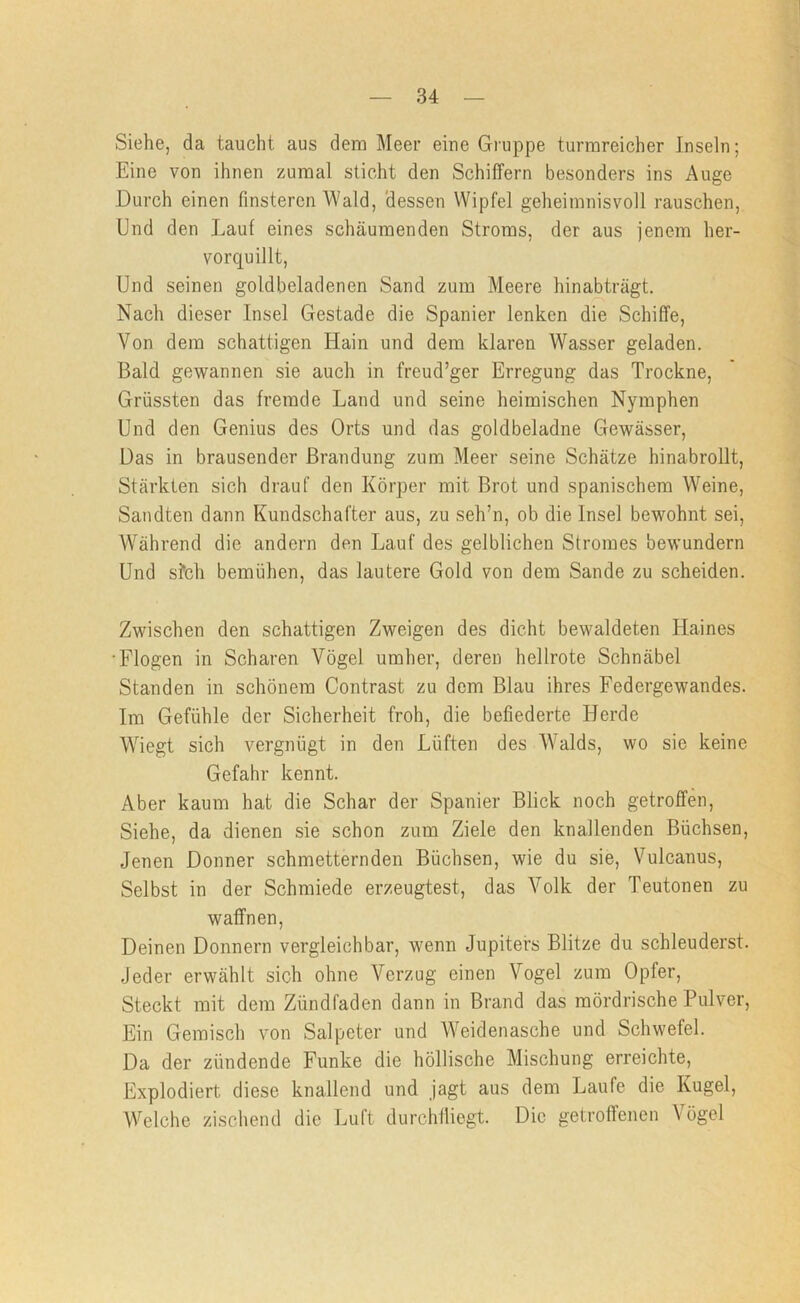 Siehe, da taucht aus dem Meer eiue Gruppe turmreicher Inseln; Eine von ihnen zumal sticht den Schiffern besonders ins Auge Durch einen finsteren Wald, 'dessen Wipfel geheimnisvoll rauschen. Und den Lauf eines schäumenden Stroms, der aus jenem her- vorquillt. Und seinen goldbeladenen Sand zum Meere hinabträgt. Nach dieser Insel Gestade die Spanier lenken die Schiffe, Von dem schattigen Hain und dem klaren Wasser geladen. Bald gewannen sie auch in freud’ger Erregung das Trockne, Grössten das fremde Land und seine heimischen Nymphen Und den Genius des Orts und das goldbeladne Gewässer, Das in brausender Brandung zum Meer seine Schätze hinabroUt, Stärkten sich drauf den Körper mit Brot und spanischem Weine, Sandten dann Kundschafter aus, zu seh’n, ob die Insel bewohnt sei, W'^ährend die andern den Lauf des gelblichen Stromes bewundern Und s?ch bemühen, das lautere Gold von dem Sande zu scheiden. Zwischen den schattigen Zweigen des dicht bewaldeten Haines •Flogen in Scharen Vögel umher, deren hellrote Schnäbel Standen in schönem Contrast zu dem Blau ihres Federgewandes. Im Gefühle der Sicherheit froh, die befiederte Herde Wiegt sich vergnügt in den Lüften des Walds, wo sie keine Gefahr kennt. Aber kaum hat die Schar der Spanier Blick noch getroffen. Siehe, da dienen sie schon zum Ziele den knallenden Büchsen, Jenen Donner schmetternden Büchsen, wie du sie, Vulcanus, Selbst in der Schmiede erzeugtest, das Volk der Teutonen zu waffnen. Deinen Donnern vergleichbar, wenn Jupiters Blitze du schleuderst. Jeder erwählt sich ohne Verzug einen Vogel zum Opfer, Steckt mit dem Zündfaden dann in Brand das mördrische Pulver, Ein Gemisch von Salpeter und AVeidenasche und Schwefel. Da der zündende Funke die höllische Mischung erreichte. Explodiert diese knallend und jagt aus dem Laufe die Kugel, Welche zischend die Luft durchfliegt. Die getroffenen Vögel
