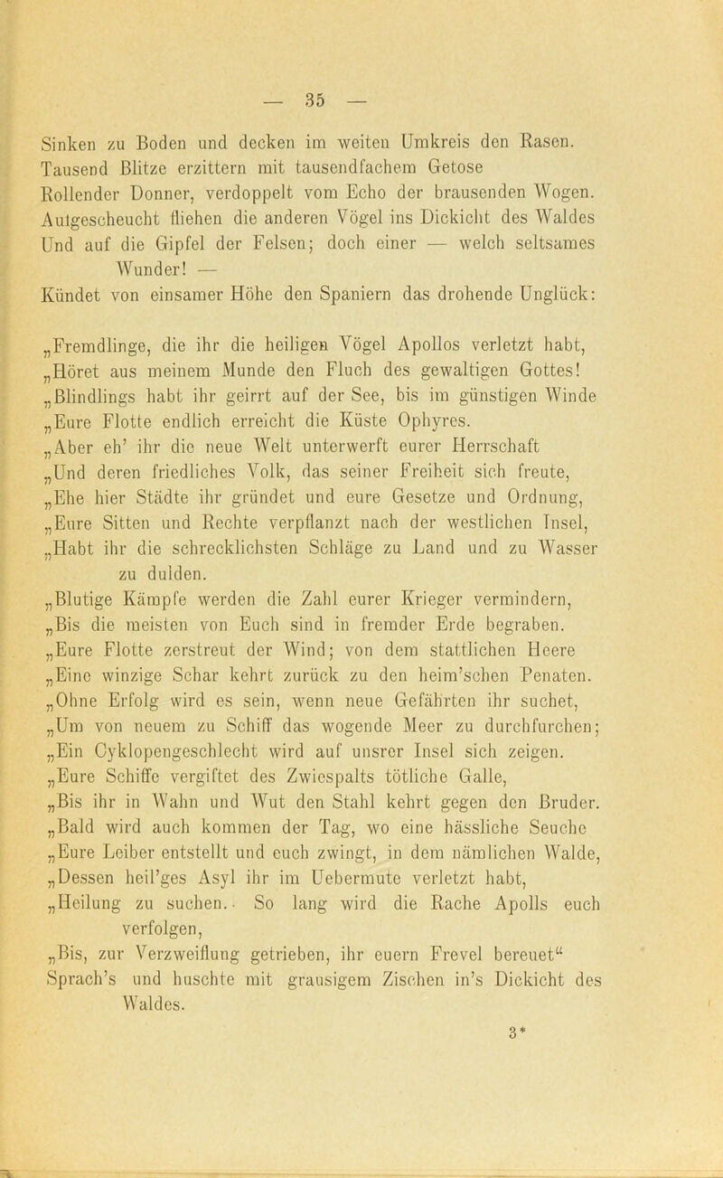 Sinken zu Boden und decken im weiten Umkreis den Rasen. Tausend Blitze erzittern mit tausendfachem Getöse Rollender Donner, verdoppelt vom Echo der brausenden Wogen. Auigescheucht fliehen die anderen Vögel ins Dickicht des Waldes Und auf die Gipfel der Felsen; doch einer — welch seltsames Wunder! — Kündet von einsamer Höhe den Spaniern das drohende Unglück: „Fremdlinge, die ihr die heiligen Vögel Apollos verletzt habt, „Höret aus meinem Munde den Fluch des gewaltigen Gottes! „Blindlings habt ihr geirrt auf der See, bis im günstigen Winde „Eure Flotte endlich erreicht die Küste Ophyres. „Aber eh’ ihr die neue AVelt unterwerft eurer Herrschaft „Und deren friedliches Volk, das seiner Freiheit sich freute, „Ehe hier Städte ihr gründet und eure Gesetze und Ordnung, „Eure Sitten und Rechte verpflanzt nach der westlichen Insel, „Habt ihr die schrecklichsten Schläge zu Land und zu Wasser zu dulden. „Blutige Kämpfe werden die Zahl eurer Krieger vermindern, „Bis die meisten von Euch sind in fremder Erde begraben. „Eure Flotte zerstreut der Wind; von dem stattlichen Heere „Eine winzige Schar kehrt zurück zu den heim’schen Penaten. „Ohne Erfolg wird es sein, wenn neue Gefährten ihr suchet, „Um von neuem zu Schiff das wogende Meer zu durchfurchen; „Ein Oyklopengeschlecht wird auf unsrer Insel sich zeigen. „Eure Schiffe vergiftet des Zwiespalts tötliche Galle, „Bis ihr in Wahn und Wut den Stahl kehrt gegen den Bruder. „Bald wird auch kommen der Tag, wo eine hässliche Seuche „Eure Leiber entstellt und euch zwingt, in dem nämlichen Walde, „Dessen heü’ges Asyl ihr im Uebermute verletzt habt, „Heilung zu suchen.- So lang wird die Rache Apolls euch verfolgen, „Bis, zur Verzweiflung getrieben, ihr euern Frevel bereuet“ Sprach’s und huschte mit grausigem Zischen in’s Dickicht des Waldes. 3*