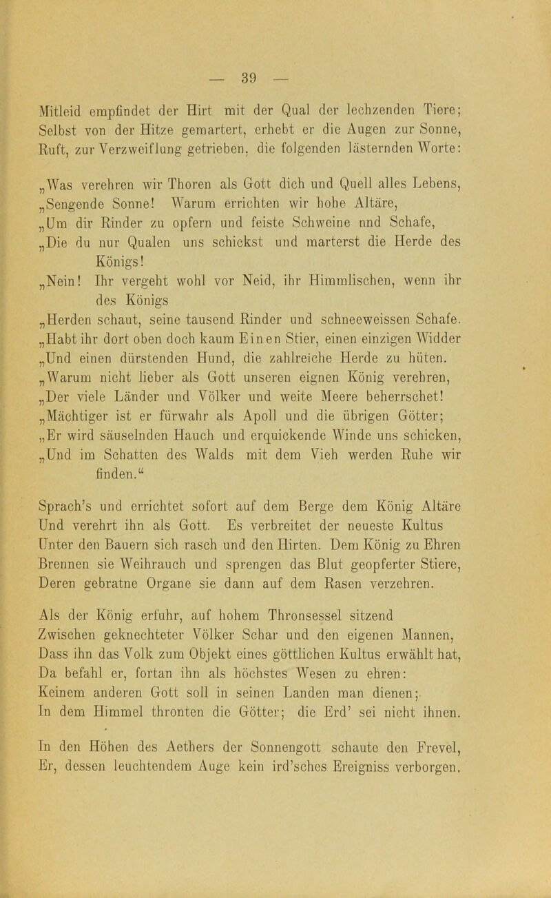 Mitleid empfindet der Hirt mit der Qual der lechzenden Tiere; Selbst von der Hitze gemartert, erhebt er die Augen zur Sonne, Ruft, zur Verzweiflung getrieben, die folgenden lästernden Worte: „Was verehren wir Thoren als Gott dich und Quell alles Lebens, „Sengende Sonne! AVarum errichten wir hohe Altäre, „Um dir Rinder zu opfern und feiste Schweine nnd Schafe, „Die du nur Qualen uns schickst und marterst die Herde des Königs! „Nein! Ihr vergeht wohl vor Neid, ihr Himmlischen, wenn ihr des Königs „Herden schaut, seine tausend Rinder und schneeweissen Schafe. „Habt ihr dort oben doch kaum Einen Stier, einen einzigen Widder „Und einen dürstenden Hund, die zahlreiche Herde zu hüten. „Warum nicht lieber als Gott unseren eignen König verehren, „Der viele Länder und Völker und weite Meere beherrschet! „Mächtiger ist er fürwahr als Apoll und die übrigen Götter; „Er wird säuselnden Hauch und erquickende Winde uns schicken, „Und im Schatten des Walds mit dem Vieh werden Ruhe wir finden. Sprach’s und errichtet sofort auf dem Berge dem König Altäre Und verehrt ihn als Gott. Es verbreitet der neueste Kultus Unter den Bauern sich rasch und den Hirten. Dem König zu Ehren Brennen sie AVeihrauch und sprengen das Blut geopferter Stiere, Deren gebratne Organe sie dann auf dem Rasen verzehren. Als der König erfuhr, auf hohem Thronsessel sitzend Zwischen geknechteter Völker Schar und den eigenen Mannen, Dass ihn das A^olk zum Objekt eines göttlichen Kultus erwählt hat. Da befahl er, fortan ihn als höchstes Wesen zu ehren: Keinem anderen Gott soll in seinen Landen man dienen; ln dem Himmel thronten die Götter; die Erd’ sei nicht ihnen. In den Höhen des Aethers der Sonnengott schaute den Frevel, Er, dessen leuchtendem Auge kein ird’sches Ereigniss verborgen.