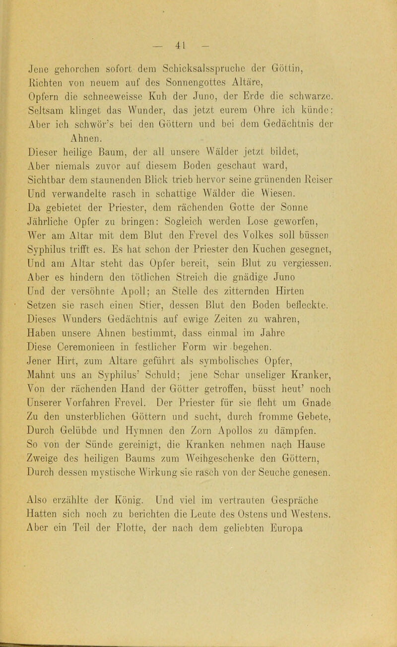 Jene gehorchen sofort dem Schicksalsspruche der Göiiin, Richten von neuem auf des Sonnengottes Altäre, Opfern die schneeweisse Kuh der Juno, der Erde die schwarze. Seltsam klinget das Wunder, das jetzt eurem Ohre ich künde; Aber ich schwör’s bei den Göttern und bei dem Gedächtnis der Ahnen. Dieser heilige ßaura, der all unsere Wälder jetzt; bildet. Aber niemals zuvor auf diesem Boden geschaut ward, Sichtbar dem staunenden Blick trieb hervor seine grünenden Reiser Und verwandelte rasch in schattige Wälder die Wiesen. Da gebietet der Priester, dem rächenden Gotte der Sonne Jährliche Opfer zu bringen: Sogleich werden Lose geworfen, AVer am Altar mit dem Blut den Frevel des Volkes soll büssen Syphilus trifft es. Es hat schon der Priester den Kuchen gesegnet. Und am Altar steht das Opfer bereit, sein Blut zu vergiessen. Aber es hindern den tötlichen Streich die gnädige Juno Und der versöhnte Apoll; an Stelle des zitternden Hirten Setzen sie rasch einen Stier, dessen Blut den Boden befleckte. Dieses Wunders Gedächtnis auf ewige Zeiten zu wahren, Haben unsere Ahnen bestimmt, dass einmal im Jahre Diese Ceremonieen in festlicher Form wir .begehen. Jener Hirt, zum Altäre geführt als symbolisches Opfer, Mahnt uns an Syphilus’ Schuld; jene Schar unseliger Kranker, A^on der rächenden Hand der Götter getroffen, büsst heut’ noch Unserer Vorfahren Frevel. Der Priester für sie lieht um Gnade Zu den unsterblichen Göttern und sucht, durch fromme Gebete, Durch Gelübde und Hymnen den Zorn Apollos zu dämpfen. So von der Sünde gereinigt, die Kranken nehmen nach Hause Zweige des heiligen Baums zum AA^eihgeschenke den Göttern, Durch dessen mystische AVirkung sie rasch von der Seuche genesen. Also erzählte der König. Und viel im vertrauten Gespräche Hatten sich noch zu berichten die Leute des Ostens und AA'^estens. Aber ein Teil der Flotte, der nach dem geliebten Europa