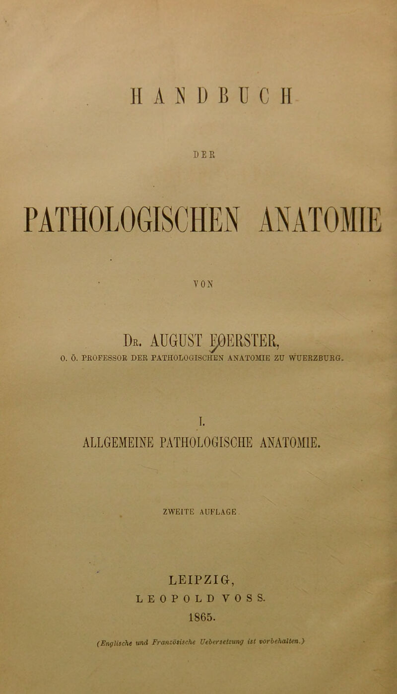 H A N D B U C II DER PATHOLOGISCHEN ANATOMIE VON De. AUGUST LEERSTER, 0. Ö. PROFESSOR DER PATHOLOGISCHEN ANATOMIE ZU WUERZBURG. I. ALLGEMEINE PATHOLOGISCHE ANATOMIE. ZWEITE AUFLAGE. LEIPZIG, LEOPOLD VOSS. 1865. (Englische und Französische Uebersetzung ist Vorbehalten.)