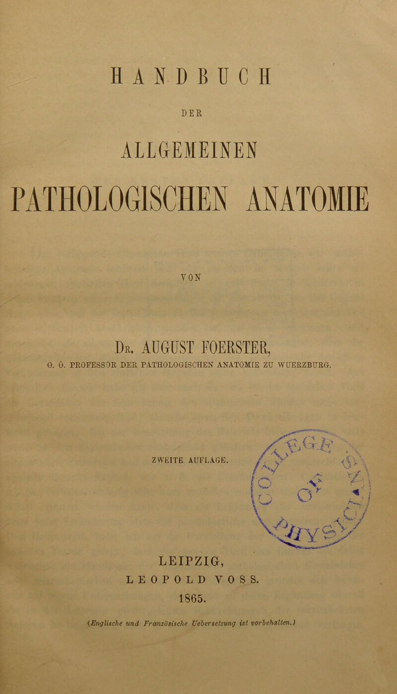HANDBÜCH DER ALLGEMEINEN PATHOLOGISCHEN ANATOMIE YON De. aügust foerster, 0. Ö. PROFESSOR DER PATHOLOGISCHEN ANATOMIE ZU WUERZBURG. ZWEITE AUFLAGE. LEIPZIG, LEOPOLD VOSS. 1865.