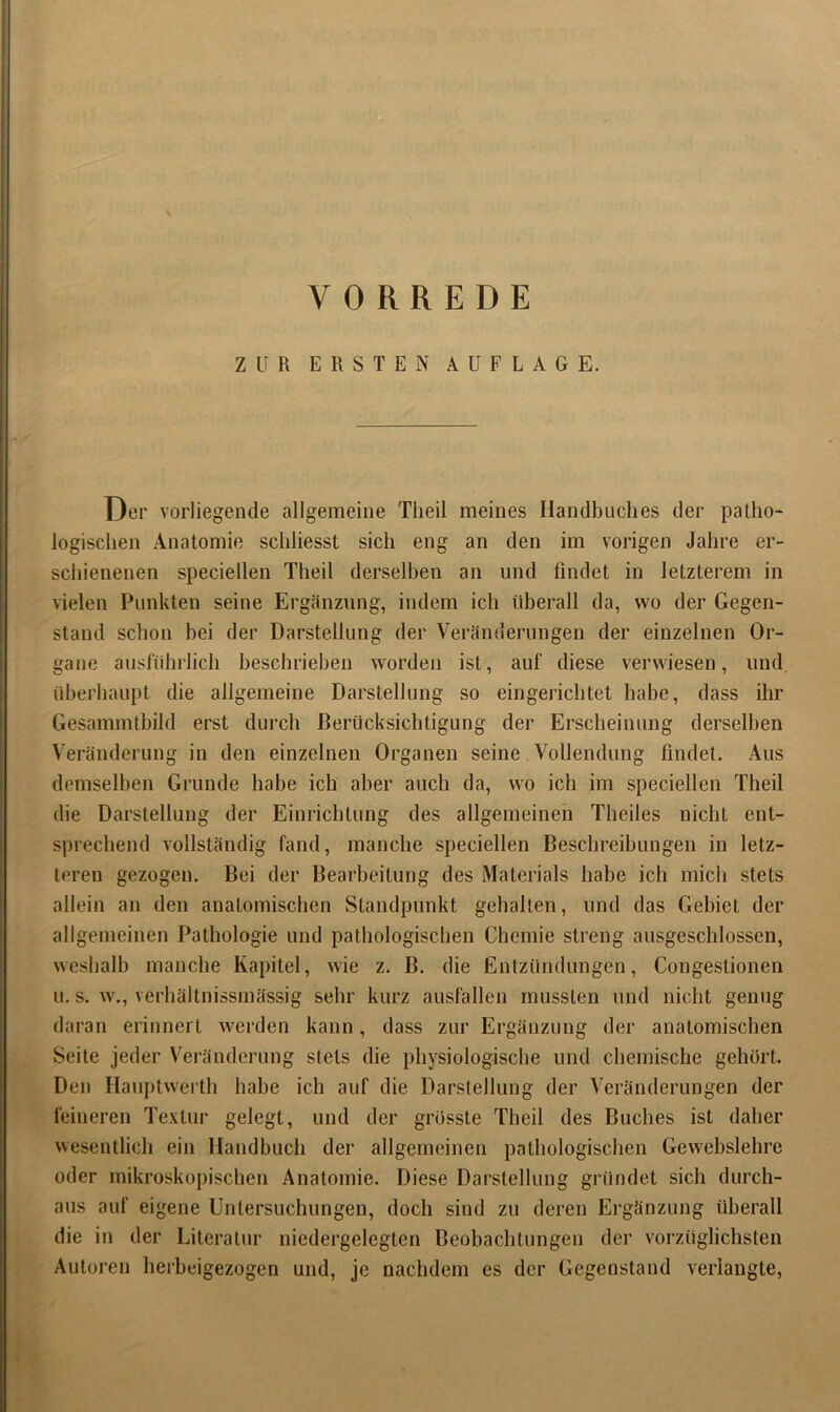 VORREDE ZUR ERSTEN AUFLAGE. Der vorliegende allgemeine Tlieil meines Handbuches der patho- logischen Anatomie schliesst sich eng an den im vorigen Jahre er- schienenen speciellen Theil derselben an und findet in letzterem in vielen Punkten seine Ergänzung, indem ich überall da, wo der Gegen- stand schon bei der Darstellung der Veränderungen der einzelnen Or- gane ausführlich beschrieben worden ist, auf diese verwiesen, und, überhaupt die allgemeine Darstellung so eingerichtet habe, dass ihr Gesammtbild erst durch Berücksichtigung der Erscheinung derselben Veränderung in den einzelnen Organen seine Vollendung findet. Aus demselben Grunde habe ich aber auch da, wo ich im speciellen Theil die Darstellung der Einrichtung des allgemeinen Theiles nicht ent- sprechend vollständig fand, manche speciellen Beschreibungen in letz- teren gezogen. Bei der Bearbeitung des Materials habe ich mich stets allein an den anatomischen Standpunkt gehalten, und das Gebiet der allgemeinen Pathologie und pathologischen Chemie streng ausgeschlossen, weshalb manche Kapitel, wie z. B. die Entzündungen, Congestionen u. s. w., verhältnissmässig sehr kurz Ausfallen mussten und nicht genug daran erinnert werden kann, dass zur Ergänzung der anatomischen Seite jeder Veränderung stets die physiologische und chemische gehört. Den Hauptwerth habe ich auf die Darstellung der Veränderungen der feineren Textur gelegt, und der grösste Theil des Buches ist daher wesentlich ein Handbuch der allgemeinen pathologischen Gewebslehre oder mikroskopischen Anatomie. Diese Darstellung gründet sich durch- aus auf eigene Untersuchungen, doch sind zu deren Ergänzung überall die in der Literatur niedergelegten Beobachtungen der vorzüglichsten Autoren herbeigezogen und, je nachdem es der Gegenstand verlangte,