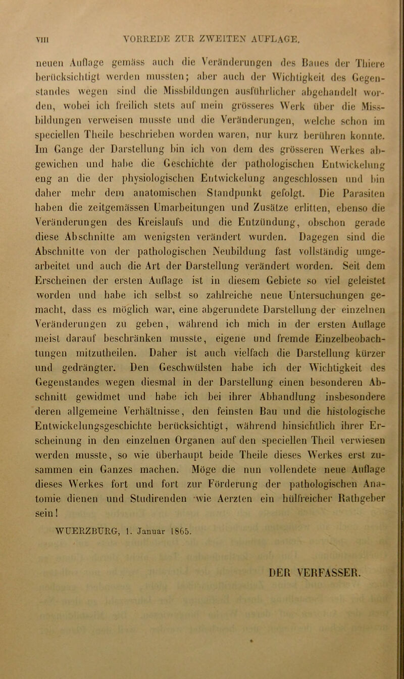 VIII VORREDE ZUR ZWEITEN AUFLAGE. neuen Auflage gemäss auch die Veränderungen des Baues der Thiere berücksichtigt werden mussten; aber auch der Wichtigkeit des Gegen- standes wegen sind die Missbildungen ausführlicher abgchandell wor- den, wobei ich freilich stets auf mein grösseres Werk über die Miss- bildungen verweisen musste und die Veränderungen, welche schon im speciellen Th eile beschrieben worden waren, nur kurz berühren konnte. Im Gange der Darstellung hin ich von dem des grösseren Werkes ab- gewichen und habe die Geschichte der pathologischen Entwickelung eng an die der physiologischen Entwickelung angeschlossen und bin daher mehr dem anatomischen Standpunkt gefolgt. Die Parasiten haben die zeitgemässen Umarbeitungen und Zusätze erlitten, ebenso die Veränderungen des Kreislaufs und die Entzündung, obschon gerade diese Abschnitte am wenigsten verändert wurden. Dagegen sind die Abschnitte von der pathologischen Neubildung fast vollständig umge- arbeitet und auch die Art der Darstellung verändert worden. Seit dem Erscheinen der ersten Auflage ist in diesem Gebiete so viel geleistet worden und habe ich selbst so zahlreiche neue Untersuchungen ge- macht, dass es möglich war, eine abgerundete Darstellung der einzelnen Veränderungen zu geben, während ich mich in der ersten Auflage meist darauf beschränken musste, eigene und fremde Einzelbeobach- tungen mitzutheilen. Daher ist auch vielfach die Darstellung kürzer und gedrängter. Den Geschwülsten habe ich der Wichtigkeit des Gegenstandes wegen diesmal in der Darstellung einen besonderen Ab- schnitt gewidmet und habe ich bei ihrer Abhandlung insbesondere deren allgemeine Verhältnisse, den feinsten Bau und die histologische Entwickelungsgeschichte berücksichtigt, während hinsichtlich ihrer Er- scheinung in den einzelnen Organen auf den speciellen Theil verwiesen werden musste, so wie überhaupt beide Theile dieses Werkes erst zu- sammen ein Ganzes machen. Möge die nun vollendete neue Auflage dieses Werkes fort und fort zur Förderung der pathologischen Ana- tomie dienen und Studirenden wie Aerzten ein hülfreicher Rathgeber sein! WUERZBURG, 1. Januar 1865. DER VERFASSER.