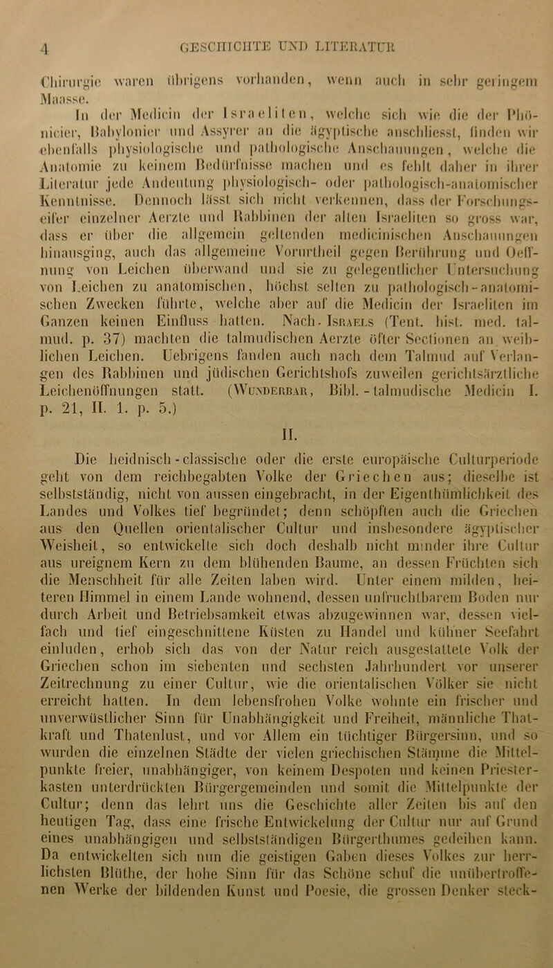 Chirurgie waren übrigens vorhanden, wenn auch in sehr geringem Maasse. In der Medicin der Israeliten, welche sich wie die der Phö- nicicr, Babylonier und Assyrcr an die ägyptische anscldiesst, linden wir ebenfalls physiologische und pathologische Anschauungen, welche die Anatomie zu keinem Bedürfnisse machen und es fehlt daher in ihrer Literatur jede Andeutung physiologisch- oder pathologisch-anatomischer Kenntnisse. Dennoch lässt sich nicht verkennen, dass der Forschungs- eifer einzelner Aerzle und Rabbinen der allen Israeliten so gross war, dass er über die allgemein geltenden mcdicinischen Anschauungen hinausging, auch das allgemeine Vorurtheil gegen Berührung und Oeff- nung von Leichen überwand und sie zu gelegentlicher Untersuchung von Leichen zu anatomischen, hüchst selten zu pathologisch - anatomi- schen Zwecken führte, welche aber auf die Medicin der Israeliten im Ganzen keinen Einfluss hatten. Nach. Israels (Tent. hist. med. tal- mud. p. 37) machten die talmudischen Aerzte öfter Sectionen an weib- lichen Leichen. Ucbrigens fanden auch nach dem Talmud auf Verlan- gen des Rabbinen und jüdischen Gerichtshofs zuweilen gerichtsärztliche Leichenöffnungen statt. (Wunderbar, Bibi. - lalmudische Medicin I. p. 21, II. 1. p. 5.) II. Die heidnisch - classiscbe oder die erste europäische Culturperiode gebt von dem reichbegabten Volke der Griechen aus; dieselbe ist selbstständig, nicht von aussen eingebracht, in der Eigcnlhiimlichkeil des Landes und Volkes tief begründet; denn schöpften auch die Griechen aus den Quellen orientalischer Cultur und insbesondere ägyptischer Weisheit, so entwickelte sich doch deshalb nicht minder ihre Cultur aus ureignem Kern zu dem blühenden Baume, an dessen Früchten sich die Menschheit für alle Zeiten laben wird. Unter einem milden, hei- teren Himmel in einem Lande wohnend, dessen unfruchtbarem Boden nur durch Arbeit und Betriebsamkeit etwas abzugewinnen war, dessen viel- fach und tief eingeschnittene Küsten zu Handel und kühner Seefahrt einluden, erhob sich das von der Natur reich ausgestattete Volk der Griechen schon im siebenten und sechsten Jahrhundert vor unserer Zeitrechnung zu einer Cultur, wie die orientalischen Völker sie nicht erreicht hatten. In dem lebensfrohen Volke wohnte ein frischer und unverwüstlicher Sinn für Unabhängigkeit und Freiheit, männliche That- kraft und Thatenlusl, und vor Allem ein tüchtiger Bürgersinn, und so wurden die einzelnen Städte der vielen griechischen Stämme die Mittel- punkte freier, unabhängiger, von keinem Despoten und keinen Priester- kasten unterdrückten Bürgergemeinden und somit die Mittelpunkte der Cultur; denn das lehrt uns die Geschichte aller Zeilen bis auf den heutigen Tag, dass eine frische Entwickelung der Cultur nur auf Grund eines unabhängigen und selbstständigen Bürgerthumes gedeihen kann. Da entwickelten sich nun die geistigen Gaben dieses Volkes zur herr- lichsten Blütbe, der hohe Sinn für das Schöne schuf die unübertroffe- nen Werke der bildenden Kunst und Poesie, die grossen Denker steck-