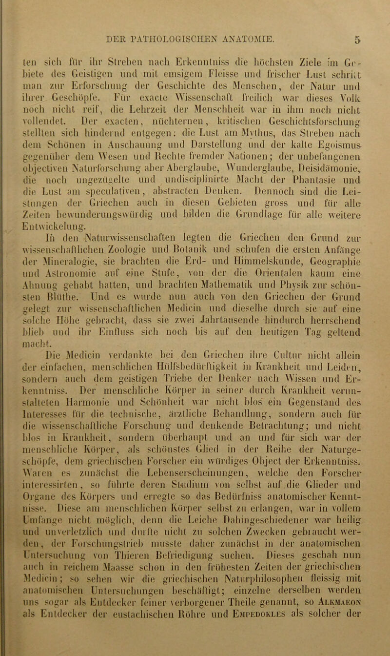 ten siel» für ihr Streben nach Erkennlniss die höchsten Ziele un Ge- biete des Geistigen und mit emsigem Fleisse und frischer Lust sein it L man zur Erforschung der Geschichte des Menschen, der Natur und ihrer Geschöpfe. Für exacle Wissenschaft freilich war dieses Volle noch nicht reif, die Lehrzeit der Menschheit war in ihm noch nicht vollendet. Der exaclen, nüchternen, kritischen Geschichtsforschung stellten sich hindernd entgegen: die Lust am Mythus, das Streben nach dem Schönen in Anschauung und Darstellung und der kalte Egoismus, gegenüber dem Wesen und Rechte fremder Nationen; der unbefangenen objectiven Naturforschung aber Aberglaube, Wunderglaube, Deisidämonie, die noch ungezügelte und undisciplinirte Macht der Phantasie und die Lust am spcculaliven , abstracten Denken. Dennoch sind die Lei- stungen der Griechen auch in diesen Gebieten gross und für alle Zeiten bewunderungswürdig und bilden die Grundlage für alle weitere Entwickelung. Ii» den Naturwissenschaften legten die Griechen den Grund zur wissenschaftlichen Zoologie und Botanik und schufen die ersten Anfänge der Mineralogie, sie brachten die Erd- und Himmelskunde, Geographie und Astronomie auf eine Stufe, von der die Orientalen kaum eine Ahnung gehabt hatten, und brachten Mathematik und Physik zur schön- sten Blütlie. Und es wurde nun auch von den Griechen der Grund gelegt zur wissenschaftlichen Medicin und dieselbe durch sie auf eine solche Höhe gebracht, dass sie zwei Jahrtausende hindurch herrschend blieb und ihr Einfluss sich noch bis auf den heutigen Tag geltend macht. Die Medicin verdankte hei den Griechen ihre Cultur nicht allein der einfachen, menschlichen Hülfsbediirfiigkeit in Krankheit und Leiden, sondern auch dem geistigen Ti'iebe der Denker nach Wissen und Er- kenntniss. Der menschliche Körper in seiner durch Krankheit verun- stalteten Harmonie und Schönheit war nicht blos ein Gegenstand des Interesses für die technische, ärztliche Behandlung, sondern auch für die wissenschaftliche Forschung und denkende Betrachtung; und nicht blos in Krankheit, sondern überhaupt und an und für sich war der menschliche Körper, als schönstes Glied in der Reihe der Natui’ge- schöpfe, dem griechischen Forscher ein würdiges Object der Erkennlniss. Waren es zunächst die Lehenserscheinungen, welche den Forscher interessirten , so führte deren Studium von seihst auf die Glieder und Oi'gane des Körpers und erregte so das Bedürfnis anatomischer Kennt- nisse. Diese am menschlichen Körper seihst zu erlangen, war in vollem Umfange nicht möglich, denn die Leiche Dahingeschiedener war heilig und unverletzlich und durfte nicht zu solchen Zwecken gebraucht wer- den, der Forschungslrieb musste daher zunächst in der anatomischen Untersuchung von Thiercn Befriedigung suchen. Dieses geschah nun auch in reichem Maasse schon in den frühtesten Zeiten der griechischen Medicin; so sehen wir die griechischen Naturphilosophen lleissig mit anatomischen Untersuchungen beschäftigt; einzelne derselben werden uns sogar als Entdecker feiner verborgener Theile genannt, so Alkmaeon als Entdecker der euslachischen Röhre und Empedokles als solcher der
