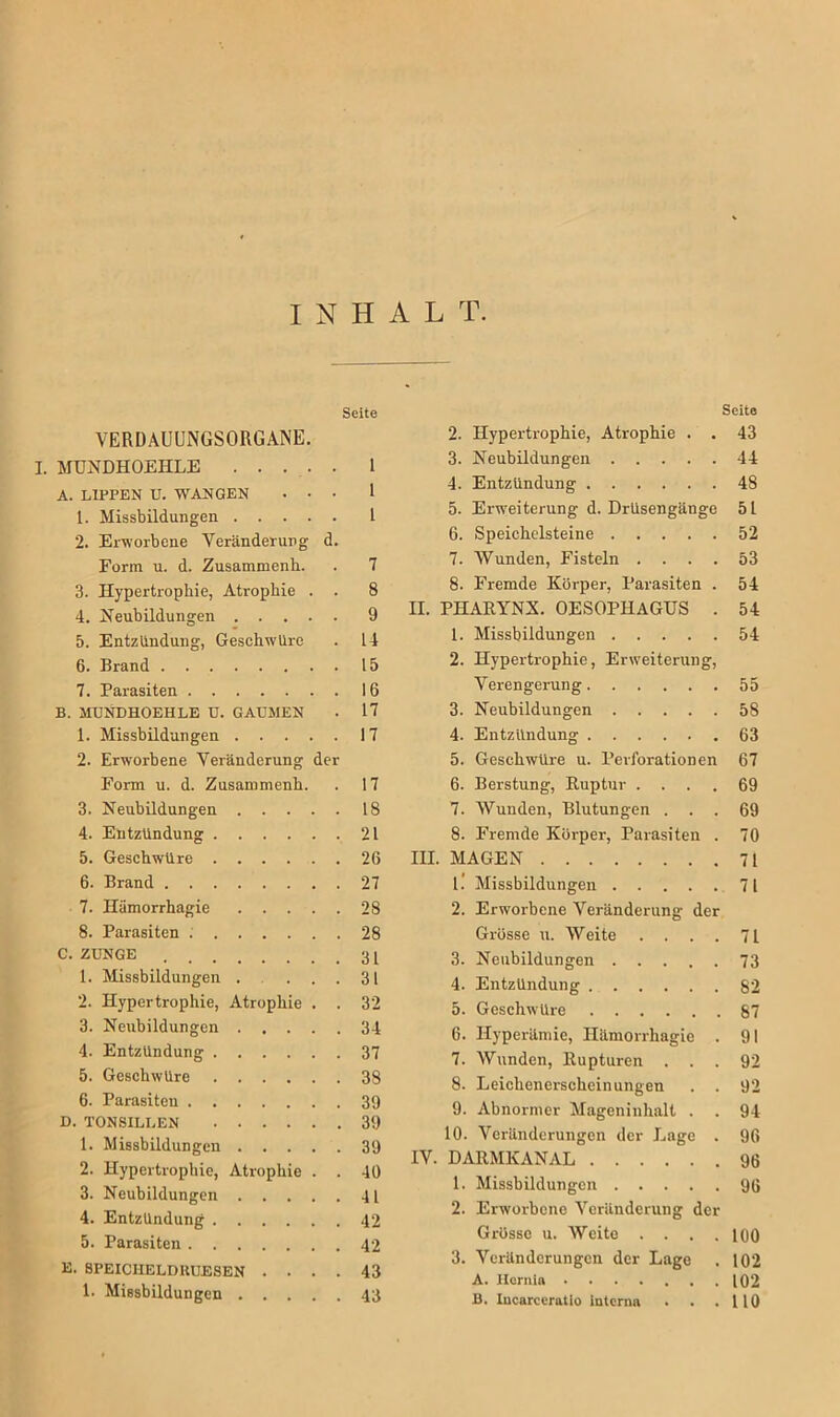 INHALT. Seite VERDAUUNGSORGANE. I. MUNDHOEHLE 1 A. LIPPEN U. WANGEN ... 1 1. Missbildungen L 2. Erworbene Veränderung d. Form u. d. Zusamnienh. . 7 3. Hypertrophie, Atrophie . . 8 4. Neubildungen 9 5. Entzlindung, Geschwüre . 14 6. Brand 15 7. Parasiten 16 B. MUNDHOEHLE U. GAUMEN . 17 1. Missbildungen 17 2. Erworbene Veränderung der Form u. d. Zusamnienh. . 17 3. Neubildungen 18 4. Entzündung 21 5. Geschwüre 26 6. Brand 27 7. Hämorrhagie 28 8. Parasiten . 28 C. ZUNGE 31 1. Missbildungen .... 31 2. Hypertrophie, Atrophie . . 32 3. Neubildungen 34 4. Entzündung 37 5. Geschwüre 38 6. Parasiten 39 D. TONSILLEN 39 1. Missbildungen 39 2. Hypertrophie, Atrophie . . 40 3. Neubildungen 41 4. Entzündung 42 5. Parasiten 42 E. SPEICIIELDItUESEN .... 43 1. Missbildungen 43 Seite 2. Hypertrophie, Atrophie . . 43 3. Neubildungen 44 4. Entzündung 48 5. Erweiterung d. Drüsengänge 51 6. Speichelsteine 52 7. Wunden, Fisteln .... 53 8. Fremde Körper, Parasiten . 54 II. PHARYNX. OESOPHAGUS . 54 1. Missbildungen 54 2. Hypertrophie, Erweiterung, Verengerung 55 3. Neubildungen 58 4. Entzündung 63 5. Geschwüre u. Perforationen 67 6. Berstung, Ruptur .... 69 7. AVunden, Blutungen ... 69 8. Fremde Körper, Parasiten . 70 III. MAGEN 71 1.’ Missbildungen 71 2. Erworbene Veränderung der Grösse u. Weite .... 71 3. Neubildungen 73 4. Entzündung 82 5. Geschwüre 87 6. Hyperämie, Hämorrhagie . 91 7. Wunden, Rupturen ... 92 8. Leichenerscheinungen . . 92 9. Abnormer Mageninhalt . . 94 10. Veränderungen der Lage . 96 IV. DARMKANAL 96 1. Missbildungen 9ß 2. Erworbene Veränderung der Grösse u. Weite . . . .100 3. Veränderungen der Lage . 102 A. Hernia 102 B. Incarceratio interna . . .110