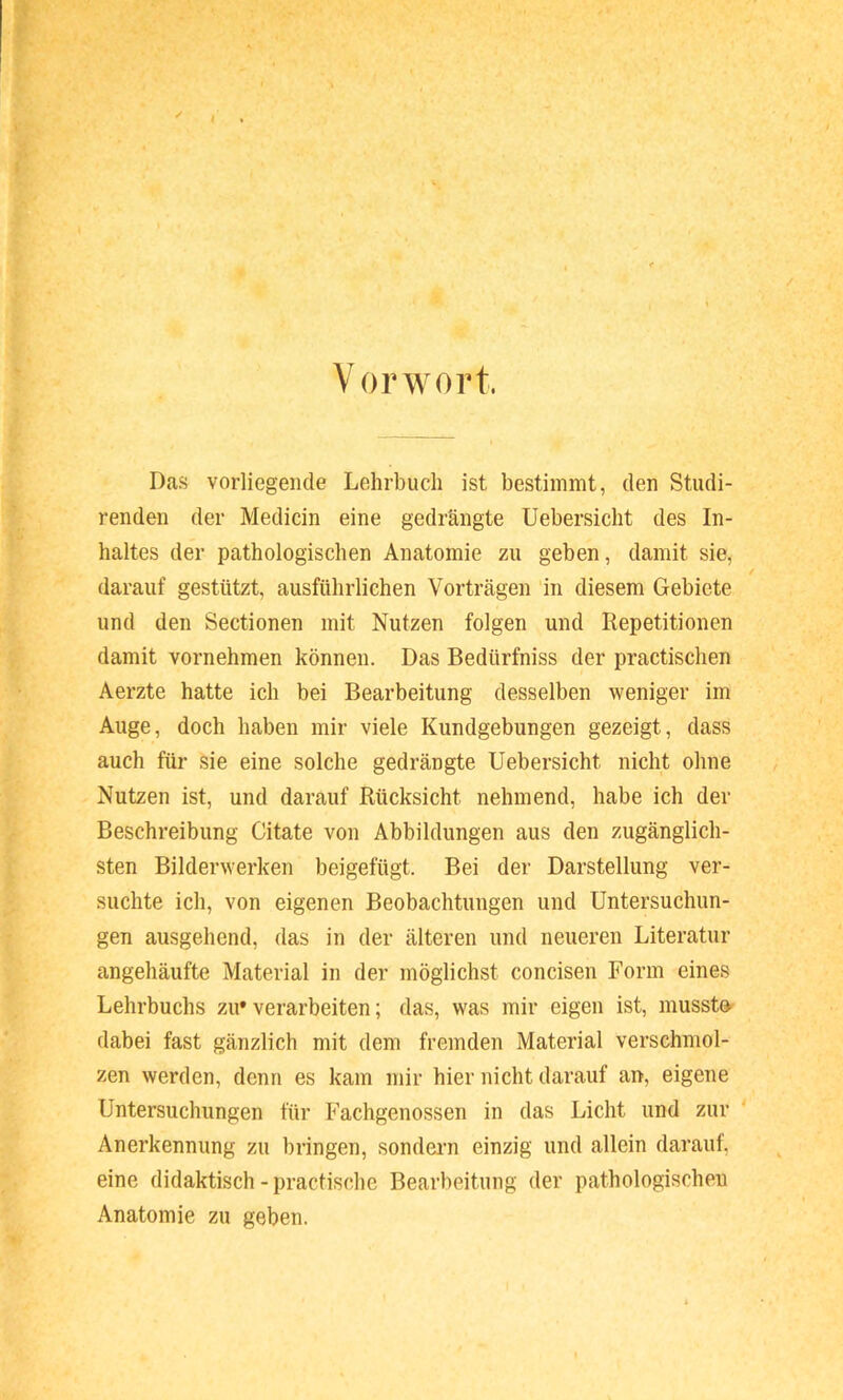 '' / . Vorwort. Das vorliegende Lehrbuch ist bestimmt, den Studi- renden der Medicin eine gedrängte Uebersicht des In- haltes der pathologischen Anatomie zu geben, damit sie, / darauf gestützt, ausführlichen Vorträgen in diesem Gebiete und den Sectionen mit Nutzen folgen und Repetitionen damit vornehmen können. Das Bedürfniss der practischen Aerzte hatte ich bei Bearbeitung desselben weniger im Auge, doch haben mir viele Kundgebungen gezeigt, dass auch für sie eine solche gedrängte Uebersicht nicht ohne Nutzen ist, und darauf Rücksicht nehmend, habe ich der Beschreibung Citate von Abbildungen aus den zugänglich- sten Bilderwerken beigefügt. Bei der Darstellung ver- suchte ich, von eigenen Beobachtungen und Untersuchun- gen ausgehend, das in der älteren und neueren Literatur angehäufte Material in der möglichst concisen Form eines Lehrbuchs zu* verarbeiten; das, was mir eigen ist, musst»^ dabei fast gänzlich mit dem fremden Material verschmol- zen werden, denn es kam mir hier nicht darauf an, eigene Untersuchungen für Fachgenossen in das Licht und zur Anerkennung zu bringen, sondern einzig und allein darauf, eine didaktisch - practische Bearbeitung der pathologischen Anatomie zu geben.