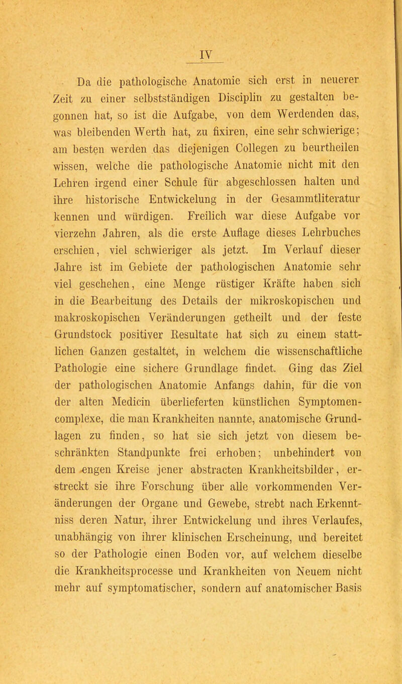 Da die pathologische Anatomie sich erst in neuerer Zeit zu einer selbstständigen Disciplin zu gestalten be- gonnen hat, so ist die Aufgabe, von dem Werdenden das, was bleibenden Werth hat, zu fixiren, eine sehr schwierige; am besten werden das diejenigen Collegen zu beurtheilen wissen, welche die pathologische Anatomie nicht mit den Lehren irgend einer Schule für abgeschlossen halten und ihre historische Entwickelung in der Gesammtliteratur kennen und würdigen. Freilich war diese Aufgabe vor vierzehn Jahren, als die erste Auflage dieses Lehrbuches erschien, viel schwieriger als jetzt. Im Verlauf dieser Jahre ist im Gebiete der pathologischen Anatomie sehr viel geschehen, eine Menge rüstiger Kräfte haben sich in die Bearbeitung des Details der mikroskopischen und makroskopischen Veränderungen getheilt und der feste Grundstock positiver Resultate hat sich zu einem statt- lichen Ganzen gestaltet, in welchem die wissenschaftliche Pathologie eine sichere Grundlage findet. Ging das Ziel der pathologischen Anatomie Anfangs dahin, für die von der alten Medicin überlieferten künstlichen Symptomen- complexe, die man Krankheiten nannte, anatomische Grund- lagen zu finden, so hat sie sich jetzt von diesem be- schränkten Standpunkte frei erhoben; unbehindert von dem-engen Kreise jener abstracten Krankheitsbilder, er- streckt sie ihre Forschung über alle vorkommenden Ver- änderungen der Organe und Gewebe, strebt nach Erkennt- niss deren Natur, ihrer Entwickelung und ihres Verlaufes, unabhängig von ihrer klinischen Erscheinung, und bereitet so der Pathologie einen Boden vor, auf welchem dieselbe die Krankheitsprocesse und Krankheiten von Neuem nicht mehr auf symptomatischer, sondern auf anatomischer Basis