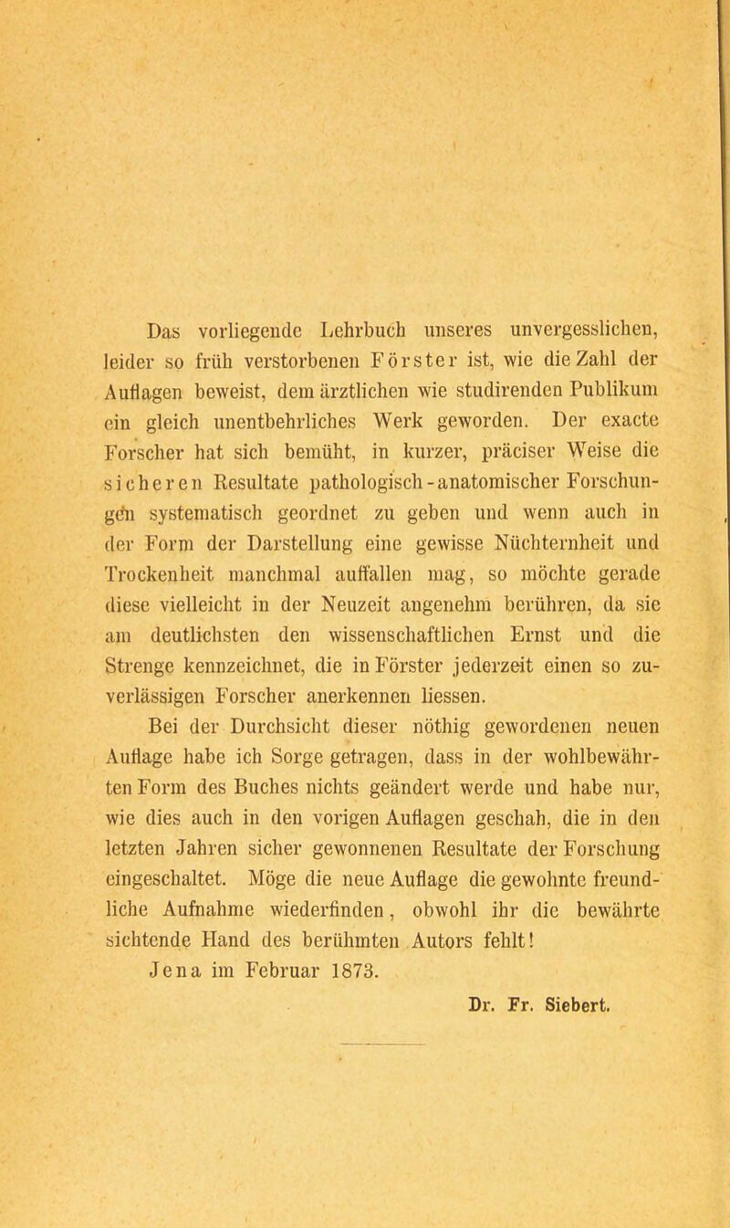 Das vorliegende Lehrbuch unseres unvergesslichen, leider so früh verstorbenen Förster ist, wie die Zahl der Auflagen beweist, dem ärztlichen wie studirenden Publikum ein gleich unentbehrliches Werk geworden. Der exacte Forscher hat sich bemüht, in kurzer, präciser Weise die sicheren Resultate pathologisch - anatomischer Forschun- gdn systematisch geordnet zu geben und wenn auch in der Form der Darstellung eine gewisse Nüchternheit und Trockenheit manchmal auttällen mag, so möchte gerade diese vielleicht in der Neuzeit angenehm berühren, da sie am deutlichsten den wissenschaftlichen Ernst und die Strenge kennzeichnet, die in Förster jederzeit einen so zu- verlässigen Forscher anerkennen liessen. Bei der Durchsicht dieser nöthig gewordenen neuen Auflage habe ich Sorge getragen, dass in der wohlbewähr- ten Form des Buches nichts geändert werde und habe nur, wie dies auch in den vorigen Auflagen geschah, die in den letzten Jahren sicher gewonnenen Resultate der Forschung eingeschaltet. Möge die neue Auflage die gewohnte freund- liche Aufnahme wiederfinden, obwohl ihr die bewährte sichtende Hand des berühmten Autors fehlt! Jena im Februar 1873. Dr. Fr. Siebert.