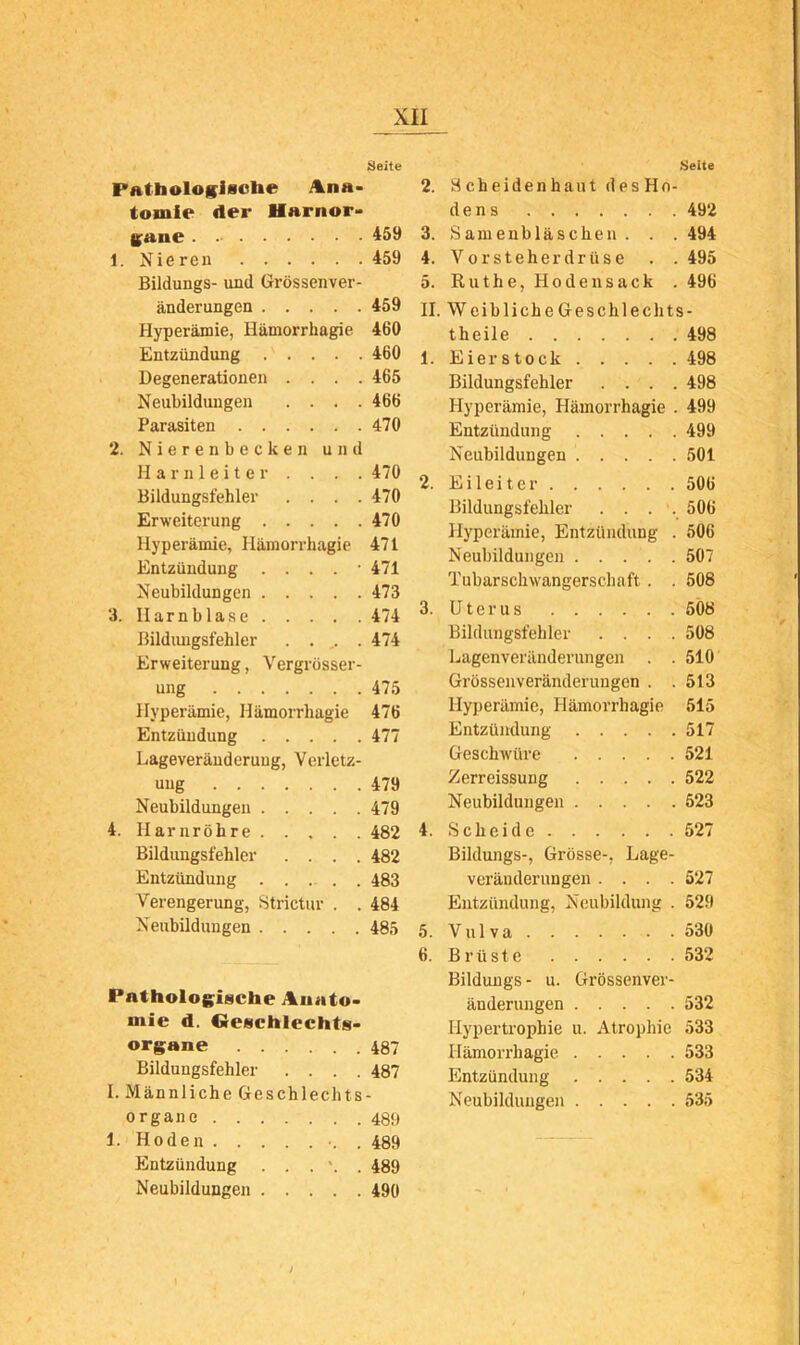 PAtbologisobe Ana- tomie der Harnor- Kaue 1. Nieren Bildungs- und Grössenver- änderungen Hyperämie, Hämorrhagie Entzündung Degenerationen . . . . Neubildungen . . . . Parasiten 2. Nierenbecken und Harnleiter . . . . Bildungsfehler . . . . Erweiterung Hyperämie, Hämorrhagie Entzündung . . . . • Neubildungen 3. Harnblase Bildiuigsfehler . . . Erweiterung, Vergrösser- ung Hyperämie, Hämorrhagie Entzündung Lageveränderuug, Verletz- uug Neubildungen 4. Harnröhre Bildungsfehler .... Entzündung Verengerung, Strictur . . Neubildungen Pathologiscbe Aunto- mie d. Oescblechts- organe Bildungsfehler . . . . I. Männliche Geschlechts Organe 1. Hoden . Entzündung . . . *. . Neubildungen .Seite 2. Scheidenhaut desHo- d e n 8 492 3. Samenbläschen. . . 494 4. Vorsteherdrüse . .495 5. Ruthe, Hoden sack . 496 II. Weibliche Geschlechts- theile 498 1. Eier stock 498 Bildungsfehler .... 498 Hyperämie, Hämorrhagie . 499 Entzündung 499 Neubildungen 501 2. E i 1 e i t e r 506 Bildungsfehler . . . 506 Hyperämie, Entzündung . 506 Neubildungen 507 Tubarscliwangerschaft . . 508 3. Uterus 5Ö8 Bildungsfehler .... 508 Lagenveränderungen . . 510 Grössenveränderungen . .513 Hyperämie, Hämorrhagie 515 Entzündung 517 Geschwüre 521 Zerreissung 522 Neubildungen 523 4. Scheide 527 Bildungs-, Grösse-, Lage- veränderungen .... 527 Entzündung, Neubildung . 529 5. Vul va 530 6. Brüste 532 Bildungs - u. Grössenver- änderungen 532 Hypertrophie u. Atrophie 533 Hämorrhagie 533 Entzündung 534 Neubildungen 535 Seite 459 459 459 460 460 465 466 470 470 470 470 471 471 473 474 474 475 476 477 479 479 482 482 483 484 485 487 487 489 489 489 490