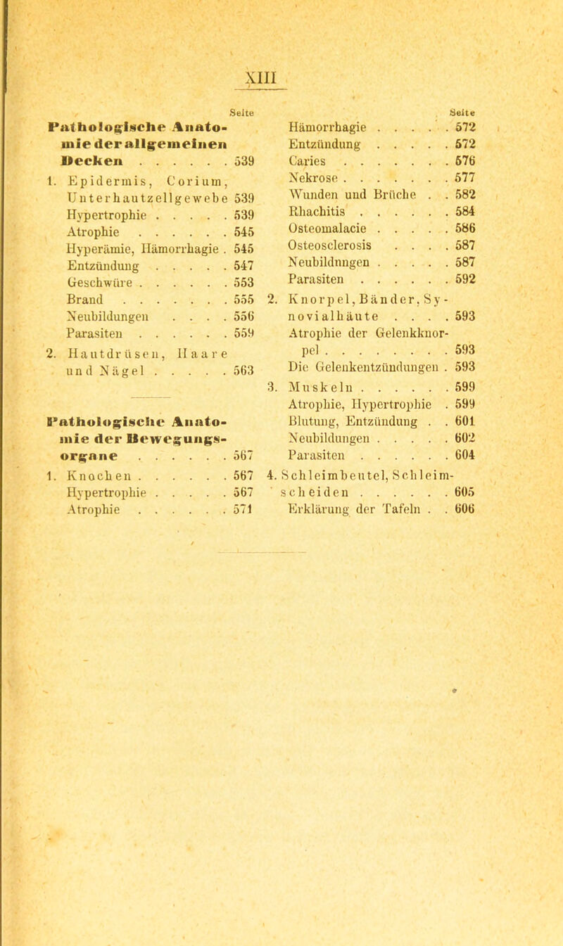 Seite Seite PathoIo{(ii9Che i%iiato* Häniorrbagie . . . . . 572 niie der all§^eineiiien Entzündung ö72 Hecken 539 Caries 676 1. Epidermis, Corium, Nekrose 577 Unterhautzellgewebe 539 Wunden und Brüche . . 582 Hypertrophie 539 Rhachitis 584 Atrophie 545 Osteomalacie 586 Hyperämie, Hämorrhagie . 545 Osteosclerosis .... 587 Entzündung 547 Neubildungen 587 (jeschwüre 553 Parasiten 592 Brand 555 2. K n o r p e 1, B ä n d e r, S y - Neubildungen .... 556 novialhäute .... 593 Parasiten 559 Atrophie der Gelenkknor- 2. Hautdr ü sen, 11 a a r e u n d N ä g e 1 563 Gelenkentzündungen . 593 3. Muskeln 599 Atrophie, Hypertrophie . 599 B*athol»giische i%iiato> Blutung, Entzündung . . 601 iiiie der Ueweguiigs- Neubildungen 602 ori^ane 567 Parasiten 604 1. Knochen 667 4. Schleimbeutel, Schleim- Hypertrophie 567 scheiden 605 -Atrophie 571 Erklärung der Tafeln . . 606