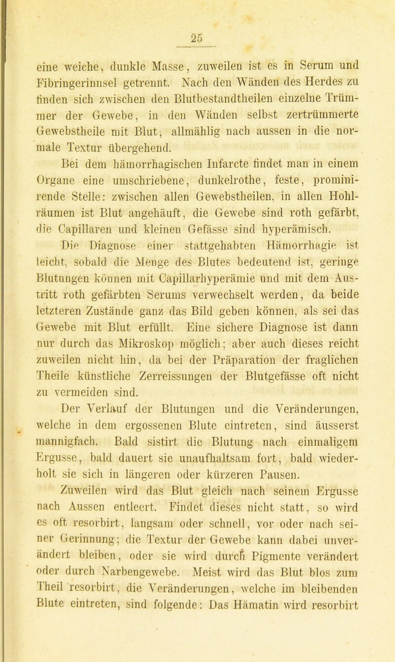 eine weiche, dunkle Masse, zuweilen ist es in Serum und Fibriugerinnsel getrennt. Nach den Wänden des Herdes zu linden sich zwischen den Blutbestandtheilen einzelne Trüm- mer der Gewebe, in den Wänden selbst zertrümmerte Gewebstheile mit Blut, allmählig nach aussen in die nor- male Textur übergehend. Bei dem hämorrhagischen Infarcte findet man in einem Organe eine umschriebene, dunkelrothe, feste, promini- rende Stelle: zwischen allen Gewebstheilen, in allen Hohl- räumen ist Blut angehäuft, die Gewebe sind roth gefärbt, die Capillaren und kleinen Gefässe sind hyperämisch. Dip Diagnose einer stattgehabten Häraorrhagie ist leicht, sobald die Menge des Blutes bedeutend ist, geringe Blutungen können mit Capillarhyperämie und mit dem Aus- tritt roth gefärbten Serums verwechselt werden, da beide letzteren Zustände ganz das Bild geben können, als sei das Gewebe mit Blut erfüllt. Eine sichere Diagnose ist dann nur durch das Mikroskop möglich; aber auch dieses reicht zuweilen nicht hin, da bei der Präparation der fraglichen Theile künstliche Zerreissungen der Blutgefässe oft nicht zu vermeiden sind. Der Verlauf der Blutungen und die Veränderungen, welche in dem ergossenen Blute eintreten, sind äusserst mannigfach. Bald sistirt die Blutung nach einmaligem Ergüsse, bald dauert sie unaufhaltsam fort, bald wieder- holt sie sich in längeren oder kürzeren Pausen. Zuweilen wird das Blut gleich nach seinem Ergüsse nach Amssen entleert. Findet dieses nicht statt, so wird es ott resorbirt, langsam oder schnell, vor oder nach sei- ner Gerinnung; die Textur der Gewebe kann dabei unver- ändert bleiben, oder sie wiid durcfi Pigmente verändert oder durch Narbengewebe. Meist wird das Blut blos zum I’heil resorbirt, die Veränderungen, welche im bleibenden Blute eintreten, sind folgende: Das Hämatin wird resorbirt