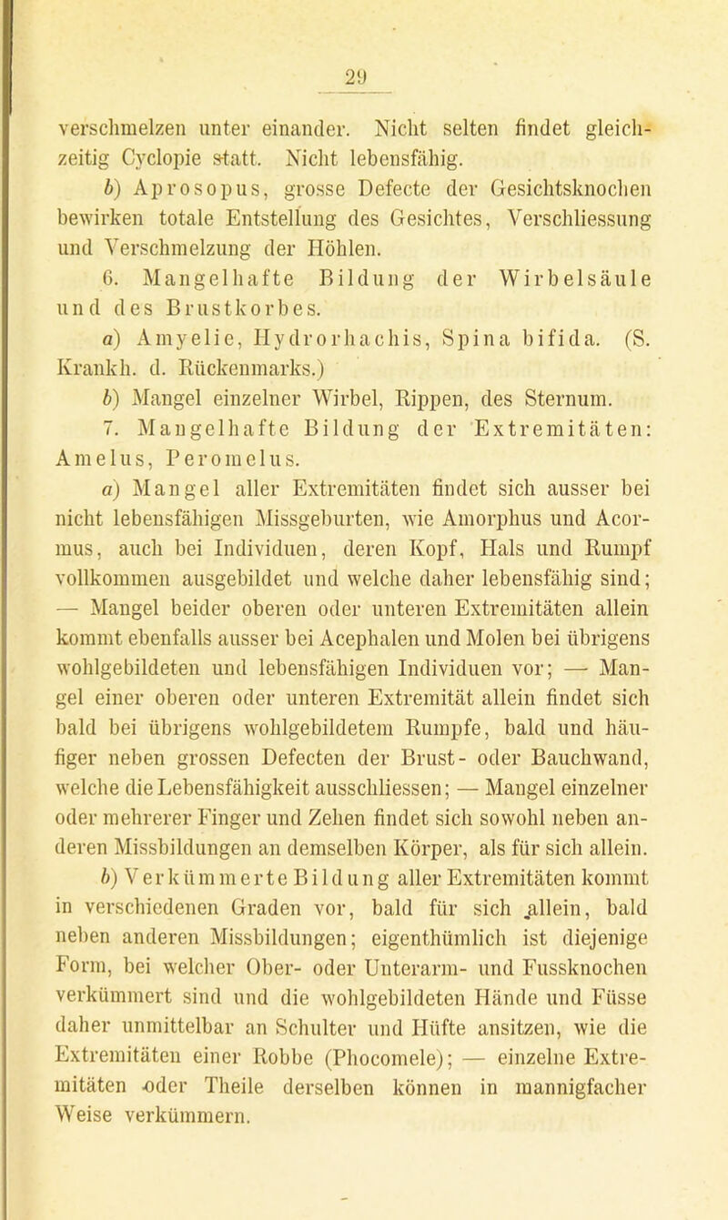 21) verschmelzen unter einander. Nicht selten findet gleich- zeitig Cycloi)ie s-tatt. Nicht lebensfähig. b) Aprosopus, grosse Defecte der Gesichtsknochen bewirken totale Entstellung des Gesichtes, Verschliessung und Verschmelzung der Höhlen. 6. Mangelhafte Bildung der Wirbelsäule und des Brustkorbes. a) Amyelie, Hydrorhachis, Spina bifida. (S. Kranich, d. Rückenmarks.) b) Mangel einzelner Wirbel, Rippen, des Sternum. 7. Mangelhafte Bildung der Extremitäten: Amelns, P e r o m e 1 u s. a) Mangel aller Extremitäten findet sich ausser bei nicht lebensfähigen Missgeburten, wie Amorphus und Acor- mus, auch bei Individuen, deren Kopf, Hals und Rumpf vollkommen ausgebildet und welche daher lebensfähig sind; — Mangel beider oberen oder unteren Extremitäten allein kommt ebenfalls ausser bei Acephalen und Molen bei übrigens wohlgebildeten und lebensfähigen Individuen vor; — Man- gel einer oberen oder unteren Extremität allein findet sich bald bei übrigens wohlgebildetem Rumpfe, bald und häu- figer neben grossen Defecten der Brust- oder Bauchwand, welche die Lebensfähigkeit ausschliessen; — Mangel einzelner oder mehrerer Finger und Zehen findet sich sowohl neben an- deren Missbildungen an demselben Körper, als für sich allein. b) V e r k ü m m e r t e B i 1 d u n g aller Extremitäten kommt in verschiedenen Graden vor, bald für sich .allein, bald neben anderen Missbildungen; eigenthümlich ist diejenige Form, bei welcher Ober- oder Unterarm- und Fussknochen verkümmert sind und die wohlgebildeten Hände und Füsse daher unmittelbar an Schulter und Hüfte ansitzen, wie die Extremitäten einer Robbe (Phocomele); — einzelne Extre- mitäten -oder Theile derselben können in mannigfacher Weise verkümmern.