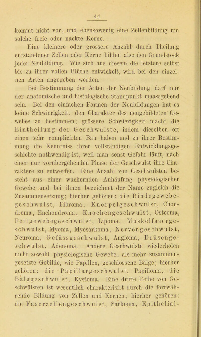 küiiinit nicht vor, und ebensowenig eine Zellenbildung um solche freie oder nackte Kerne. Eine kleinere oder grössere Anzahl durch Theilung entstandener Zellen oder Kerne bilden also den Grundstock jeder Neubildung, Wie sich aus diesem die letztere selbst bis zu ilirer vollen Blüthc entwickelt, wird bei den einzel- nen Arten angegeben werden. Bei Bestimmung der Arten der Neubildung darf nur der anatomische und histologische Standpunkt maassgebend sein. Bei den einfachen Formen der Neubildungen hat es keine Scliwierigkeit, den Charakter des ncugebildetcn Ge- webes zu bestimmen; grössere Schwierigkeit macht die Eintheilung der Geschwülste, indem dieselben oft einen sehr complicirten Bau haben und zu ihrer Bestim- mung die Kenntniss ihrer vollständigen Entwicklungsge- schichte nothwendig ist, weil man sonst Gefahr läuft, nach einer nur vorübergehenden Phase der Geschwulst ihre Cha- raktere zu entwerfen. Eine Anzahl von Geschwülsten be- steht aus einer wuchernden Anhäufung physiologischer Gewebe und bei ihnen bezeichnet der Name zugleich die Zusammensetzung; hierher gehören: die Bindegewebe- geschwulst, Fibroma, Knorpelgeschwulst, Chon- dronia, Enchondroma, Kn och engeschwulst, Osteoma, Fettgewebegeschwulst, Lipoma, Muskelfascrgc- sch Wulst, Myoma, Myosarkoma, N er vcrl gesell willst, Neuroma, Gcfässgeschwiilst, Angioma, Drüsenge- schwulst, Adenoma. Andere Geschwülste wiederholen nicht sowohl physiologische Gewebe, als mehr zusammen- gesetzte Gebilde, wie Papillen, geschlossene Bälge; hierher gehören: die Papillargeschwillst, Papilloma, die Bälggeschwulst, Kystoma. Eine dritte Reihe von Ge- schwülsten ist wesentlich charakterisirt durch die fortwäh- rende Bildung von Zellen und Kernen; hierher gehören: die Faserzellengeschwulst, Sarkoma, Epithelial-