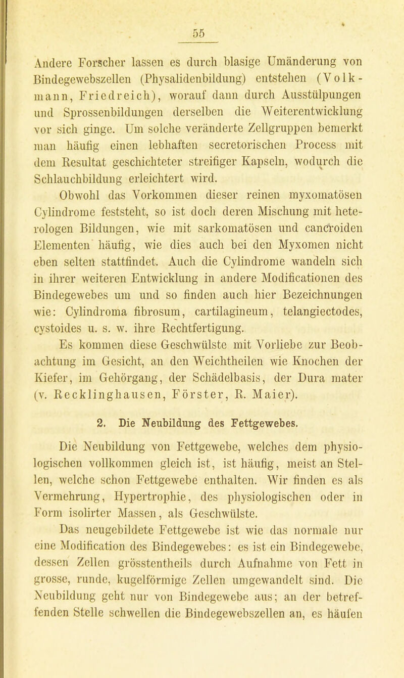 Andere Forscher lassen es durch blasige Umänderung von Bindegewebszellen (Physalidenbildung) entstehen (V o 1 k - mann, Fried reich), worauf dann durch Ausstülpungen und Sprossenbildungen derselben die Weiterentwicklung vor sich ginge. Um solche veränderte Zellgruppen bemerkt man häutig einen lebhaften secretorischen Process mit dem Resultat geschichteter streitiger Kapseln, wodurch die Schlauchbildung erleichtert wird. Obwohl das Vorkommen dieser reinen myxomatösen Cylindrome feststeht, so ist doch deren Mischung mit hete- rologen Bildungen, wie mit sarkomatösen und cancroiden Elementen häutig, wie dies auch bei den Myxomen nicht eben selten statttindet. Auch die Cylindrome wandeln sich in ihrer weiteren Entwicklung in andere Moditicationen des Bindegewebes um und so finden auch hier Bezeichnungen wie; Cylindroma fibrosum, cartilagineum, telangiectodes, cystoides u. s. w. ihre Rechtfertigung. Es kommen diese Geschwülste mit Vorliebe zur Beob- achtung im Gesicht, an den Weichtheilen wie Knochen der Kiefer, im Gehörgang, der Schädelbasis, der Dura mater (V. Recklinghausen, Förster, R. Maier). 2. Die Neubildung des Fettgewebes. Die Neubildung von Fettgewebe, welches dem physio- logischen vollkommen gleich ist, ist häufig, meist an Stel- len, welche schon Fettgewebe enthalten. Wir finden es als Vermehrung, Hypertrophie, des physiologischen oder in Form isolirter Massen, als Geschwülste. Das neugebildete Fettgewebe ist wie das normale nur eine Modification des Bindegewebes: es ist ein Bindegewebe, dessen Zellen grösstentheils durch Aufnahme von Fett in grosse, runde, kugelförmige Zellen umgewandelt sind. Die Neubildung geht nur von Bindegewebe aus; an der betref- fenden Stelle schwellen die Bindegewebszellen an, es häufen