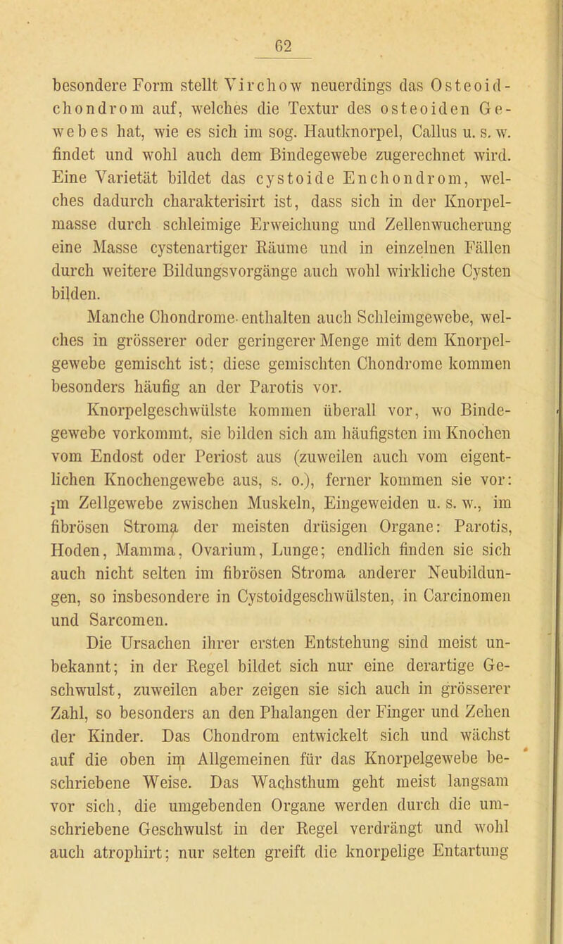 besondere Form stellt V i r c h o w neuerdings das Osteoid- chondrom auf, welches die Textur des osteoiden Ge- webes hat, wie es sich im sog. Hautknorpel, Gallus u, s. w. findet und wohl auch dem Bindegewebe zugerechnet wird. Eine Varietät bildet das cystoide Enchondrom, wel- ches dadurch charakterisirt ist, dass sich in der Knorpel- masse durch schleimige Erweichung und Zellenwucherung eine Masse cystenartiger Bäume und in einzelnen Fällen durch weitere Bildungsvorgänge auch wohl wirkliche Cysten bilden. Manche Chondrome- enthalten auch Schleimgewebe, wel- ches in grösserer oder geringerer Menge mit dem Knorpel- gewebe gemischt ist; diese gemischten Chondrome kommen besonders häufig an der Parotis vor. Knorpelgeschwülste kommen überall vor, wo Binde- gewebe vorkommt, sie bilden sich am häufigsten im Knochen vom Endost oder Periost aus (zuweilen auch vom eigent- lichen Knochengewebe aus, s. o.), ferner kommen sie vor: jm Zellgewebe zwischen Muskeln, Eingeweiden u. s. w., im fibrösen Stroma der meisten drüsigen Organe: Parotis, Hoden, Mamma, Ovarium, Lunge; endlich finden sie sich auch nicht selten im fibrösen Stroma anderer Neubildun- gen, so insbesondere in Cystoidgeschwülsten, in Carcinomen und Sarcomen. Die Ursachen ihrer ersten Entstehung sind meist un- bekannt; in der Regel bildet sich nur eine derartige Ge- schwulst, zuweilen aber zeigen sie sich auch in grösserer Zahl, so besonders an den Phalangen der Finger und Zehen der Kinder. Das Chondrom entwickelt sich und wächst auf die oben im Allgemeinen für das Knorpelgewebe be- schriebene Weise. Das Wachsthum geht meist langsam vor sich, die umgebenden Organe werden durch die um- schriebene Geschwulst in der Regel verdrängt und wohl auch atrophirt; nur selten greift die knorpelige Entartung