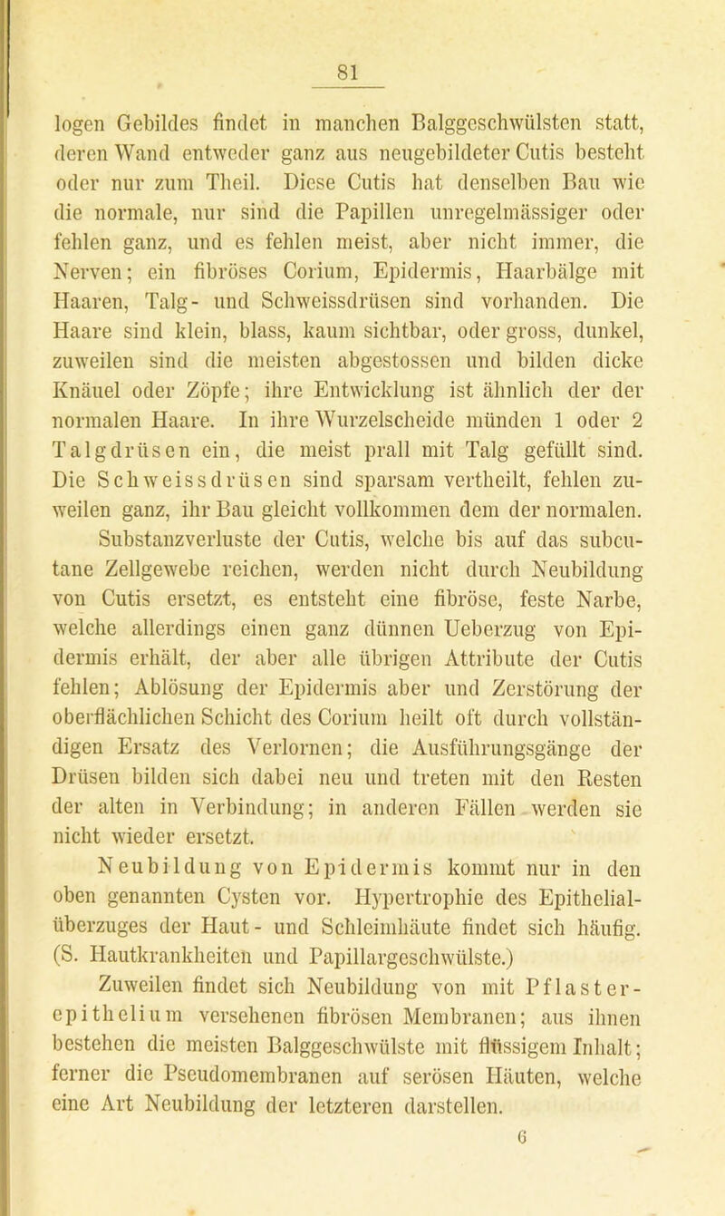 logen Gebildes findet in nicanchen Balggcschwülsten statt, deren Wand entweder ganz aus neiigebildeter Cutis besteht oder nur zum Theil. Diese Cutis hat denselben Bau wie die normale, nur sind die Papillen unregelmässiger oder fehlen ganz, und es fehlen meist, aber nicht immer, die Nerven; ein fibröses Corium, Epidermis, Haarbälge mit Haaren, Talg- und Schweissdrüsen sind vorhanden. Die Haare sind klein, blass, kaum sichtbar, oder gross, dunkel, zuweilen sind die meisten abgestossen und bilden dicke Knäuel oder Zöpfe; ihre Entwicklung ist ähnlich der der normalen Haare. In ihre Wurzelscheide münden 1 oder 2 Talgdrüsen ein, die meist prall mit Talg gefüllt sind. Die Schweissdrüsen sind sparsam vertheilt, fehlen zu- weilen ganz, ihr Bau gleicht vollkommen dem der normalen. Substanzverluste der Cutis, welche bis auf das subcu- tane Zellgewebe reichen, werden nicht durch Neubildung von Cutis ersetzt, es entsteht eine fibröse, feste Narbe, welche allerdings einen ganz dünnen Ueberzug von Epi- dermis erhält, der aber alle übrigen Attribute der Cutis fehlen; Ablösung der Epidermis aber und Zerstörung der oberflächlichen Schicht des Corium heilt oft durch vollstän- digen Ersatz des Verlornen; die Ausführungsgänge der Drüsen bilden sich dabei neu und treten mit den Resten der alten in Verbindung; in anderen Fällen werden sie nicht wieder ersetzt. Neubildung von Epidermis kommt nur in den oben genannten Cysten vor. Hypertrophie des Epithelial- überzuges der Haut- und Schleimhäute findet sich häufig. (S. Hautkrankheiten und Papillargeschwülste.) Zuweilen findet sich Neubildung von mit Pflaster- epithelium versehenen fibrösen Membranen; aus ihnen bestehen die meisten Balggeschwülste mit flüssigem Inhalt; ferner die Pseudomembranen auf serösen Häuten, welche eine Art Neubildung der letzteren darstellen. G