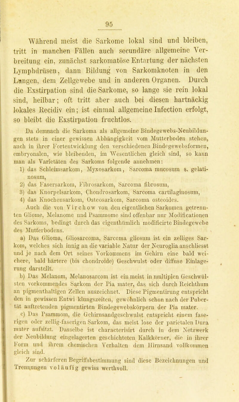 Während meist die Sarkome lokal sind und bleiben, tritt in manchen Fällen auch secundäre allgemeine Ver- breitung ein, zunächst sarkomatöse Entartung der nächsten Lymphdrüsen, dann Bildung von Sarkomknoten in den Lungen, dem Zellgewebe und in anderen Organen. Durch die Exstirpation sind die Sarkome, so lange sie rein lokal sind, heilbar; oft tritt aber auch bei diesen hartnäckig lokales Recidiv ein; ist einmal allgemeine Infection erfolgt, so bleibt die Exstirpation fruchtlos. Da demnach die Sarkoma als allgemeine Biudegewebs-Neubildun- gen stets in einer gewissen Abhängigkeit vom Mutterboden stehen, auch in ihrer Fortentwicklung den verschiedenen Bindegewebsformen, embryonalen, wie bleibenden, im Wesentlichen gleich sind, so kann man als Varietäten des Sarkoms folgende annehmen: 1) das Schleimsarkom, Myxosarkom, Sarcoma mucosum s. gelati- nosum, 2) das Fasersarkom, Fibrosarkom, Sarcoma fibrosuin, 3) das Knorpelsarkom, Chondrosarkom, Sarcoma cartilaginosum, 4) das Knocheusarkom, Osteosarkom, Sarcoma osteoides. Auch die von Virchow von den eigentlichen Sarkomen getrenn- ten Gliome, Melanome und Psammome sind offenbar nur Modificationen des Sarkoms, bedingt durch das eigenthümlich modificirte Bindegewebe des Mutterbodens. a) Das Glioma, Gliosarcoma, Sarcoma gliosum ist ein zelliges Sar- kom, welches sich innig an die variable Katur der Neuroglia anschliesst und je nach dem Ort seines Vorkommens im Gehirn eine bald wei- chere, bald härtere (bis chondroide) Geschwulst oder diffuse Einlage- rung darstcllt. b) Das Melanom, Melanosarcom ist ein meist in multiplen Geschwül- sten vorkommendes Sarkom der Pia mater, das sich durch Reichthum an pigmenthaltigen Zellen auszeichnet. Diese Pigmentirung entspricht den in gewissen Entwi klungszeiten, gewöhnlich schon nach der Puber- tät auftreteuden piginentirten Bindegewebskörpern der Pia mater. c) Das Psammom, die Gehirnsandgeschwulst entspricht einem fase- rigen oder zeilig-faserigen Sarkom, das meist lose der parietalen Dura mater aufsitzt. Dasselbe ist characterisirt durch in dem Netzwerk der Neubildung eingelagertcn geschichteten Kalkkörner, die in ihrer Form und ihrem chemischen Verhalten dem llirnsand vollkommen gleich sind. Zur schärferen Begriffsbestimmung sind diese Bezeichnungen und Trennungen voläufig gewiss wcrthvoll.