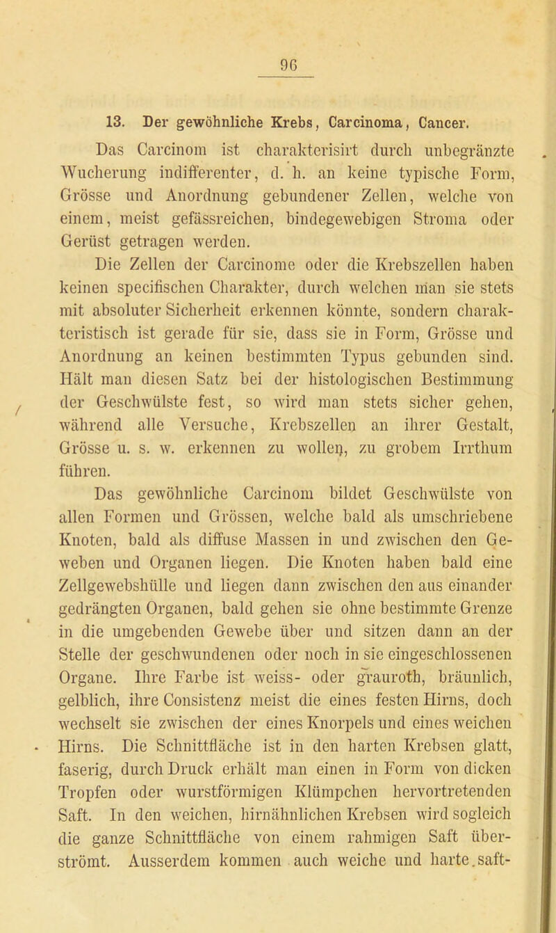 13. Der gewöhnliche Krebs, Carcinoma, Cancer. Das Carcinom ist charakterisirt durch unbegränzte Wucherung indiiferenter, d. h. an keine typische Form, Grösse und Anordnung gebundener Zellen, welche von einem, meist gefässreichen, bindegewebigen Stroma oder Gerüst getragen werden. Die Zellen der Carcinomc oder die Krebszellen haben keinen specifischen Charakter, durch welchen man sie stets mit absoluter Sicherheit erkennen könnte, sondern charak- teristisch ist gerade für sie, dass sie in Form, Grösse und Anordnung an keinen bestimmten Typus gebunden sind. Hält man diesen Satz bei der histologischen Bestimmung der Geschwülste fest, so wird man stets sicher gehen, während alle Versuche, Krebszellen an ihrer Gestalt, Grösse u. s. w. erkennen zu wollep, zu grobem Irrthum führen. Das gewöhnliche Carcinom bildet Geschwülste von allen Formen und Grössen, welche bald als umschriebene Knoten, bald als diffuse Massen in und zwischen den Ge- weben und Organen liegen. Die Knoten haben bald eine Zellgewebshülle und liegen dann zwischen den aus einander gedrängten Organen, bald gehen sie ohne bestimmte Grenze in die umgebenden Gewebe über und sitzen dann an der Stelle der geschwundenen oder noch in sie eingeschlossenen Organe. Ihre Farbe ist weiss- oder ^rauroth, bräunlich, gelblich, ihre Consistenz meist die eines festen Hirns, doch wechselt sie zwischen der eines Knorpels und eines weichen • Hirns. Die Schnittfläche ist in den harten Krebsen glatt, faserig, durch Druck erhält man einen in Form von dicken Tropfen oder wurstförmigen Klümpchen hervortretenden Saft. In den weichen, hirnähnlichen Krebsen wird sogleich die ganze Schnittfläche von einem rahmigen Saft über- strömt. Ausserdem kommen auch weiche und harte.saft-